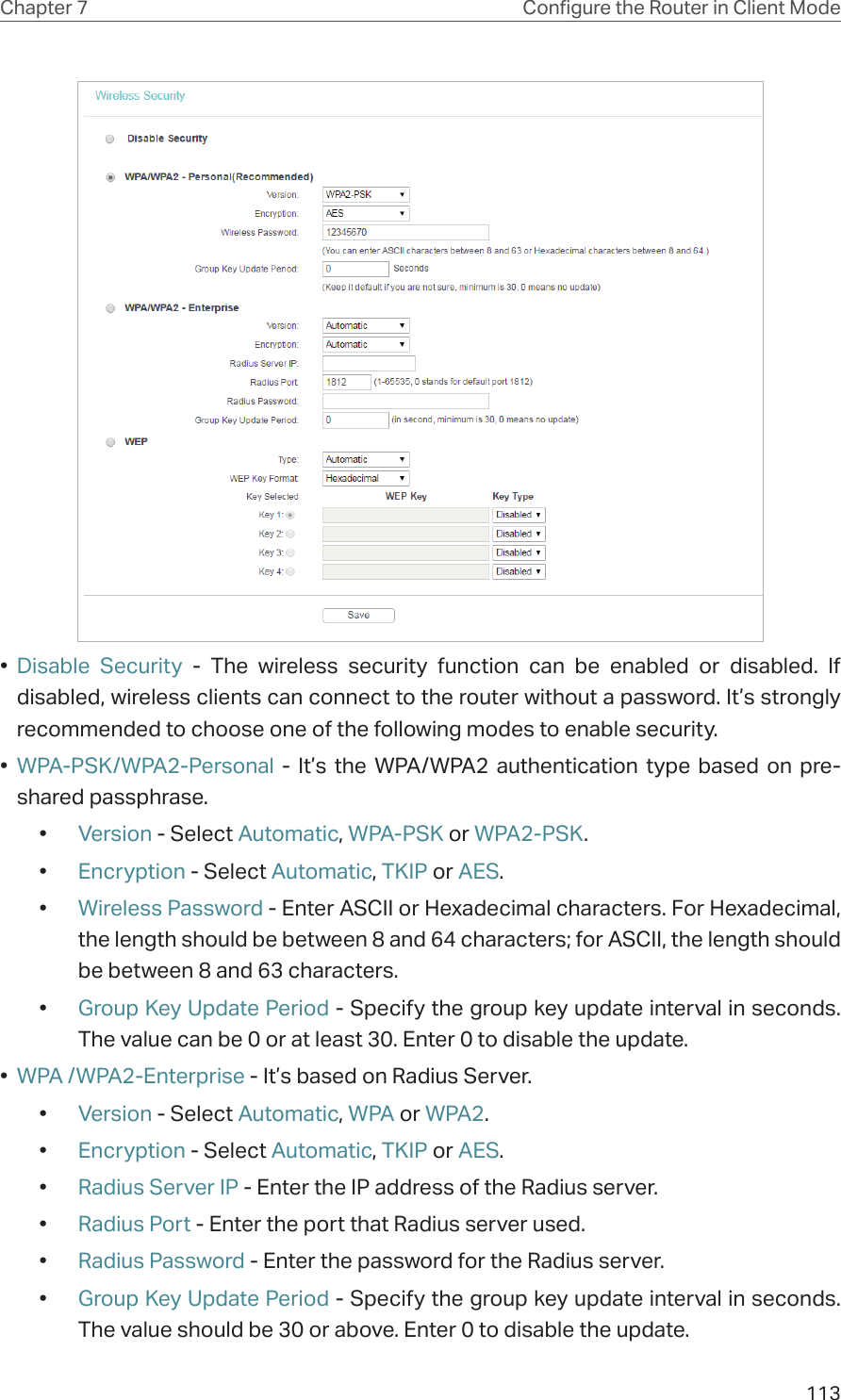 113Chapter 7 Congure the Router in Client Mode•  Disable Security - The wireless security function can be enabled or disabled. If disabled, wireless clients can connect to the router without a password. It’s strongly recommended to choose one of the following modes to enable security.•  WPA-PSK/WPA2-Personal - It’s the WPA/WPA2 authentication type based on pre-shared passphrase. •  Version - Select Automatic, WPA-PSK or WPA2-PSK.•  Encryption - Select Automatic, TKIP or AES.•  Wireless Password - Enter ASCII or Hexadecimal characters. For Hexadecimal, the length should be between 8 and 64 characters; for ASCII, the length should be between 8 and 63 characters.•  Group Key Update Period - Specify the group key update interval in seconds. The value can be 0 or at least 30. Enter 0 to disable the update.•  WPA /WPA2-Enterprise - It’s based on Radius Server.•  Version - Select Automatic, WPA or WPA2.•  Encryption - Select Automatic, TKIP or AES.•  Radius Server IP - Enter the IP address of the Radius server.•  Radius Port - Enter the port that Radius server used.•  Radius Password - Enter the password for the Radius server.•  Group Key Update Period - Specify the group key update interval in seconds. The value should be 30 or above. Enter 0 to disable the update.