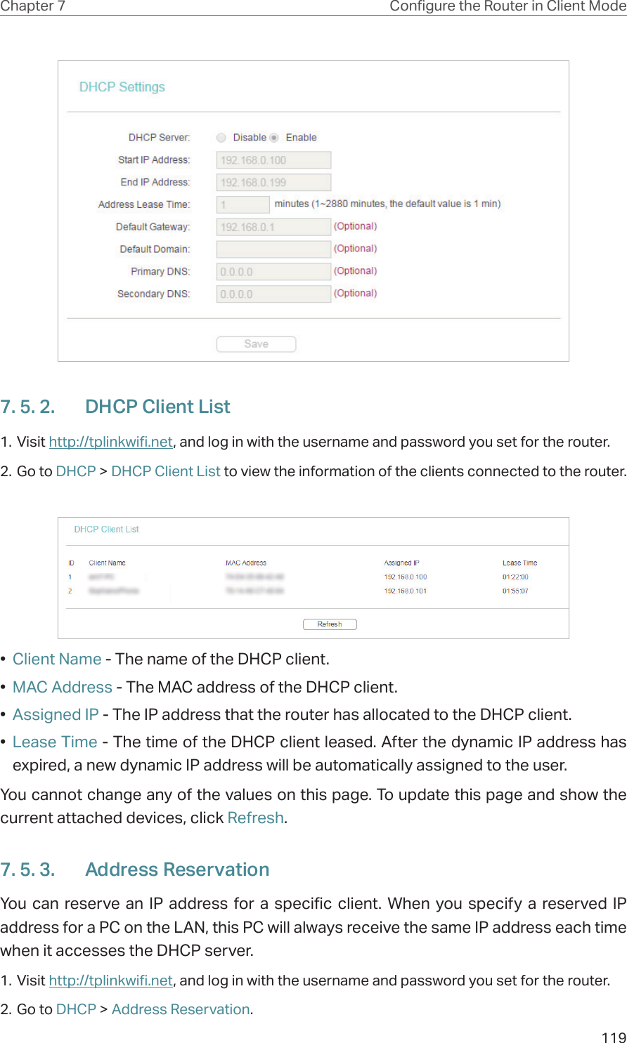 119Chapter 7 Congure the Router in Client Mode7. 5. 2.  DHCP Client List1. Visit http://tplinkwifi.net, and log in with the username and password you set for the router.2. Go to DHCP &gt; DHCP Client List to view the information of the clients connected to the router.•  Client Name - The name of the DHCP client.•  MAC Address - The MAC address of the DHCP client. •  Assigned IP - The IP address that the router has allocated to the DHCP client.•  Lease Time - The time of the DHCP client leased. After the dynamic IP address has expired, a new dynamic IP address will be automatically assigned to the user.  You cannot change any of the values on this page. To update this page and show the current attached devices, click Refresh.7. 5. 3.  Address ReservationYou can reserve an IP address for a specific client. When you specify a reserved IP address for a PC on the LAN, this PC will always receive the same IP address each time when it accesses the DHCP server.1. Visit http://tplinkwifi.net, and log in with the username and password you set for the router.2. Go to DHCP &gt; Address Reservation.