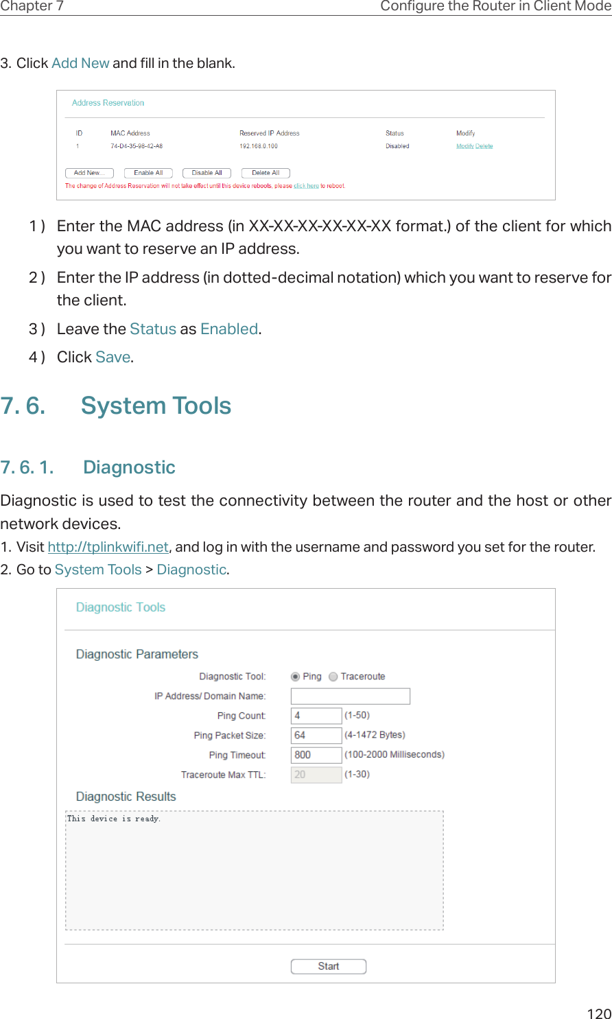 120Chapter 7 Congure the Router in Client Mode3. Click Add New and fill in the blank.1 )  Enter the MAC address (in XX-XX-XX-XX-XX-XX format.) of the client for which you want to reserve an IP address.2 )  Enter the IP address (in dotted-decimal notation) which you want to reserve for the client.3 )  Leave the Status as Enabled.4 )  Click Save.7. 6.  System Tools7. 6. 1.  DiagnosticDiagnostic is used to test the connectivity between the router and the host or other network devices.1. Visit http://tplinkwifi.net, and log in with the username and password you set for the router.2. Go to System Tools &gt; Diagnostic.