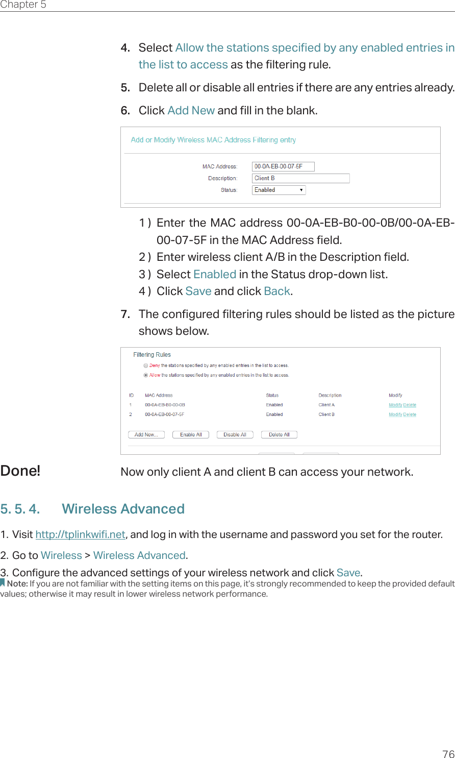 76Chapter 5  4.  Select Allow the stations specified by any enabled entries in the list to access as the filtering rule.5.  Delete all or disable all entries if there are any entries already.6.  Click Add New and fill in the blank.1 )  Enter the MAC address 00-0A-EB-B0-00-0B/00-0A-EB-00-07-5F in the MAC Address field.2 )  Enter wireless client A/B in the Description field.3 )  Select Enabled in the Status drop-down list.4 )  Click Save and click Back.7.  The configured filtering rules should be listed as the picture shows below.Now only client A and client B can access your network.5. 5. 4.  Wireless Advanced1. Visit http://tplinkwifi.net, and log in with the username and password you set for the router.2. Go to Wireless &gt; Wireless Advanced. 3. Configure the advanced settings of your wireless network and click Save.Note: If you are not familiar with the setting items on this page, it’s strongly recommended to keep the provided default values; otherwise it may result in lower wireless network performance.Done!