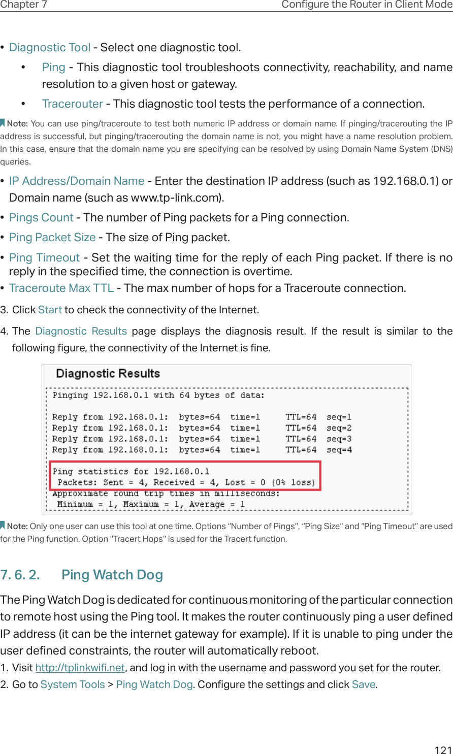 121Chapter 7 Congure the Router in Client Mode•  Diagnostic Tool - Select one diagnostic tool.•  Ping - This diagnostic tool troubleshoots connectivity, reachability, and name resolution to a given host or gateway. •  Tracerouter - This diagnostic tool tests the performance of a connection.Note: You can use ping/traceroute to test both numeric IP address or domain name. If pinging/tracerouting the IP address is successful, but pinging/tracerouting the domain name is not, you might have a name resolution problem. In this case, ensure that the domain name you are specifying can be resolved by using Domain Name System (DNS) queries.•  IP Address/Domain Name - Enter the destination IP address (such as 192.168.0.1) or Domain name (such as www.tp-link.com).•  Pings Count - The number of Ping packets for a Ping connection. •  Ping Packet Size - The size of Ping packet.•  Ping Timeout - Set the waiting time for the reply of each Ping packet. If there is no reply in the specified time, the connection is overtime. •  Traceroute Max TTL - The max number of hops for a Traceroute connection.3. Click Start to check the connectivity of the Internet.4. The  Diagnostic Results page displays the diagnosis result. If the result is similar to the following figure, the connectivity of the Internet is fine.Note: Only one user can use this tool at one time. Options “Number of Pings”, “Ping Size” and “Ping Timeout” are used for the Ping function. Option “Tracert Hops” is used for the Tracert function.7. 6. 2.  Ping Watch DogThe Ping Watch Dog is dedicated for continuous monitoring of the particular connection to remote host using the Ping tool. It makes the router continuously ping a user defined IP address (it can be the internet gateway for example). If it is unable to ping under the user defined constraints, the router will automatically reboot.1. Visit http://tplinkwifi.net, and log in with the username and password you set for the router.2. Go to System Tools &gt; Ping Watch Dog. Configure the settings and click Save.