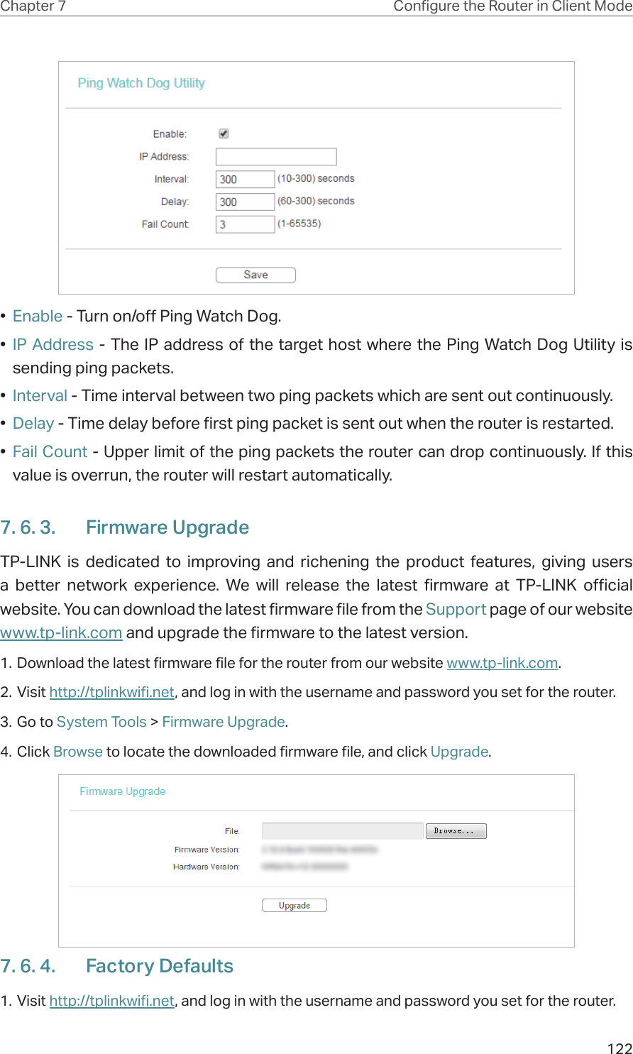122Chapter 7 Congure the Router in Client Mode•  Enable - Turn on/off Ping Watch Dog.•  IP Address - The IP address of the target host where the Ping Watch Dog Utility is sending ping packets.•  Interval - Time interval between two ping packets which are sent out continuously.•  Delay - Time delay before first ping packet is sent out when the router is restarted.•  Fail Count - Upper limit of the ping packets the router can drop continuously. If this value is overrun, the router will restart automatically.7. 6. 3.  Firmware UpgradeTP-LINK is dedicated to improving and richening the product features, giving users a better network experience. We will release the latest firmware at TP-LINK official website. You can download the latest firmware file from the Support page of our website  www.tp-link.com and upgrade the firmware to the latest version.1. Download the latest firmware file for the router from our website www.tp-link.com.2. Visit http://tplinkwifi.net, and log in with the username and password you set for the router.3. Go to System Tools &gt; Firmware Upgrade.4. Click Browse to locate the downloaded firmware file, and click Upgrade.7. 6. 4.  Factory Defaults1. Visit http://tplinkwifi.net, and log in with the username and password you set for the router.