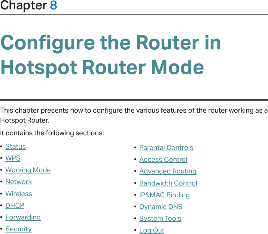 Chapter 8Configure the Router in Hotspot Router ModeThis chapter presents how to configure the various features of the router working as a Hotspot Router.  It contains the following sections:•  Status•  WPS•  Working Mode•  Network•  Wireless•  DHCP•  Forwarding•  Security•  Parental Controls•  Access Control•  Advanced Routing•  Bandwidth Control•  IP&amp;MAC Binding•  Dynamic DNS•  System Tools•  Log Out