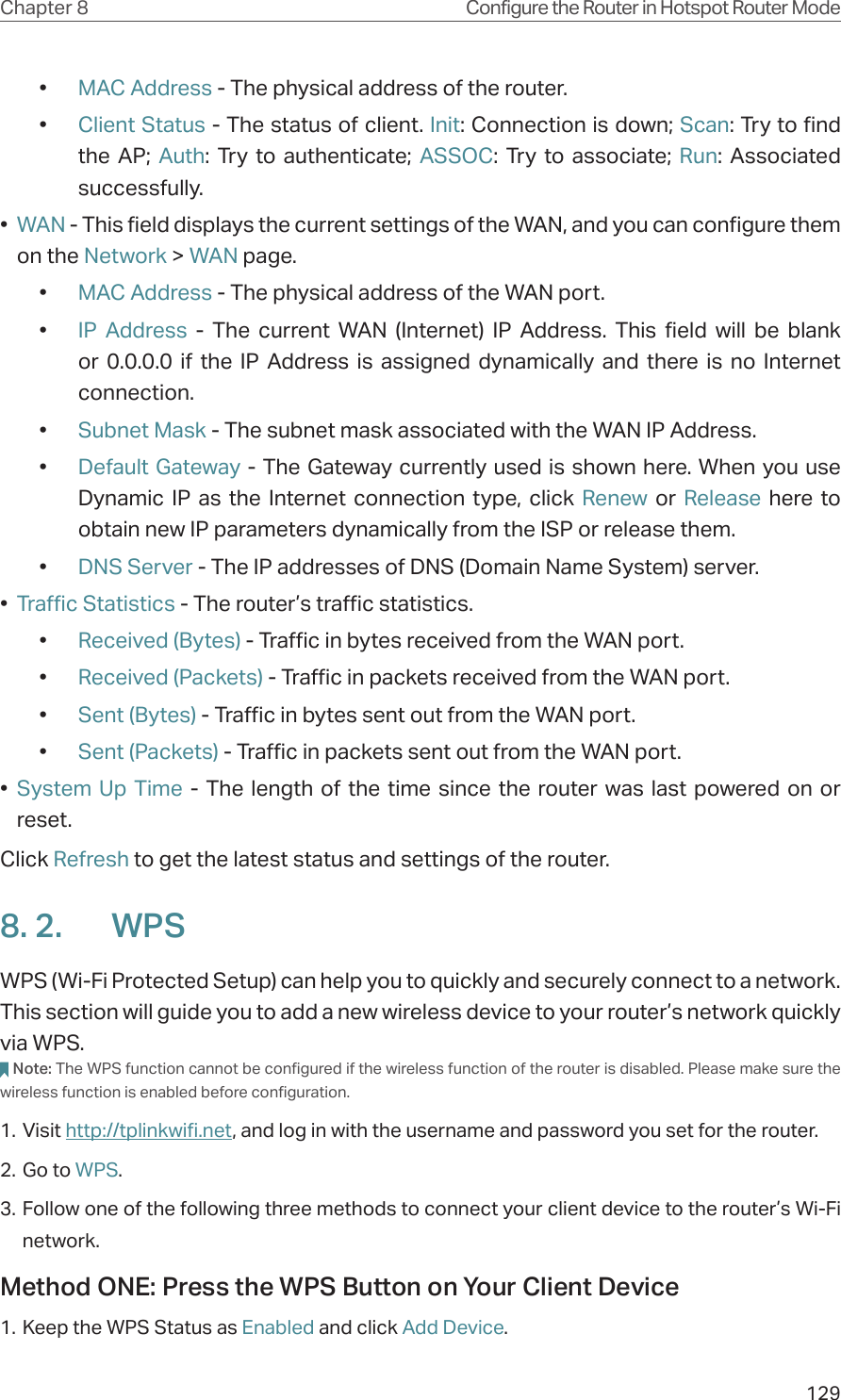 129Chapter 8 Configure the Router in Hotspot Router Mode•  MAC Address - The physical address of the router.•  Client Status - The status of client. Init: Connection is down; Scan: Try to find the AP; Auth: Try to authenticate; ASSOC: Try to associate; Run: Associated successfully.•  WAN - This field displays the current settings of the WAN, and you can configure them on the Network &gt; WAN page.•  MAC Address - The physical address of the WAN port.•  IP Address - The current WAN (Internet) IP Address. This field will be blank or 0.0.0.0 if the IP Address is assigned dynamically and there is no Internet connection.•  Subnet Mask - The subnet mask associated with the WAN IP Address.•  Default Gateway - The Gateway currently used is shown here. When you use Dynamic IP as the Internet connection type, click Renew  or  Release here to obtain new IP parameters dynamically from the ISP or release them.•  DNS Server - The IP addresses of DNS (Domain Name System) server.•  Traffic Statistics - The router’s traffic statistics.•  Received (Bytes) - Traffic in bytes received from the WAN port.•  Received (Packets) - Traffic in packets received from the WAN port.•  Sent (Bytes) - Traffic in bytes sent out from the WAN port.•  Sent (Packets) - Traffic in packets sent out from the WAN port.•  System Up Time - The length of the time since the router was last powered on or reset.Click Refresh to get the latest status and settings of the router.8. 2.  WPSWPS (Wi-Fi Protected Setup) can help you to quickly and securely connect to a network. This section will guide you to add a new wireless device to your router’s network quickly via WPS.Note: The WPS function cannot be configured if the wireless function of the router is disabled. Please make sure the wireless function is enabled before configuration.1. Visit http://tplinkwifi.net, and log in with the username and password you set for the router.2. Go to WPS. 3. Follow one of the following three methods to connect your client device to the router’s Wi-Fi network.Method ONE: Press the WPS Button on Your Client Device1. Keep the WPS Status as Enabled and click Add Device.