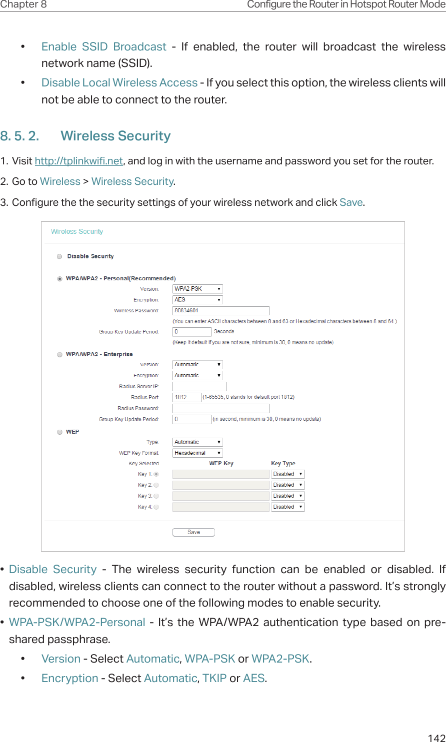 142Chapter 8 Configure the Router in Hotspot Router Mode•  Enable SSID Broadcast - If enabled, the router will broadcast the wireless network name (SSID).•  Disable Local Wireless Access - If you select this option, the wireless clients will not be able to connect to the router.8. 5. 2.  Wireless Security1. Visit http://tplinkwifi.net, and log in with the username and password you set for the router.2. Go to Wireless &gt; Wireless Security. 3. Configure the the security settings of your wireless network and click Save.•  Disable Security - The wireless security function can be enabled or disabled. If disabled, wireless clients can connect to the router without a password. It’s strongly recommended to choose one of the following modes to enable security.•  WPA-PSK/WPA2-Personal - It’s the WPA/WPA2 authentication type based on pre-shared passphrase. •  Version - Select Automatic, WPA-PSK or WPA2-PSK.•  Encryption - Select Automatic, TKIP or AES.