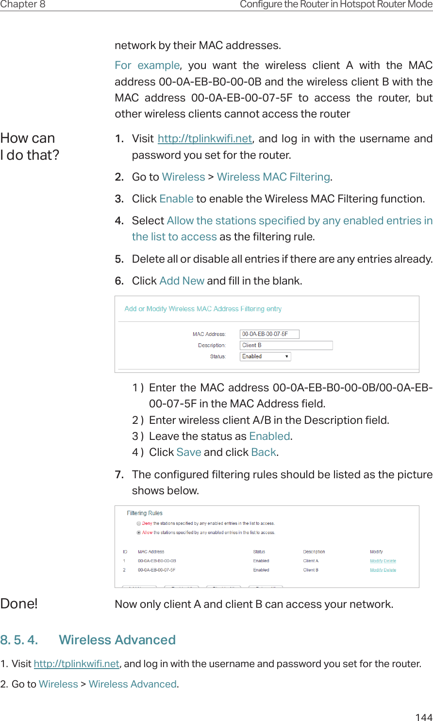 144Chapter 8 Configure the Router in Hotspot Router Modenetwork by their MAC addresses.For example, you want the wireless client A with the MAC address 00-0A-EB-B0-00-0B and the wireless client B with the MAC address 00-0A-EB-00-07-5F to access the router, but other wireless clients cannot access the router1.  Visit  http://tplinkwifi.net, and log in with the username and password you set for the router.2.  Go to Wireless &gt; Wireless MAC Filtering.3.  Click Enable to enable the Wireless MAC Filtering function.4.  Select Allow the stations specified by any enabled entries in the list to access as the filtering rule.5.  Delete all or disable all entries if there are any entries already.6.  Click Add New and fill in the blank.1 )  Enter the MAC address 00-0A-EB-B0-00-0B/00-0A-EB-00-07-5F in the MAC Address field.2 )  Enter wireless client A/B in the Description field.3 )  Leave the status as Enabled.4 )  Click Save and click Back.7.  The configured filtering rules should be listed as the picture shows below.Now only client A and client B can access your network.8. 5. 4.  Wireless Advanced1. Visit http://tplinkwifi.net, and log in with the username and password you set for the router.2. Go to Wireless &gt; Wireless Advanced. How can I do that?Done!