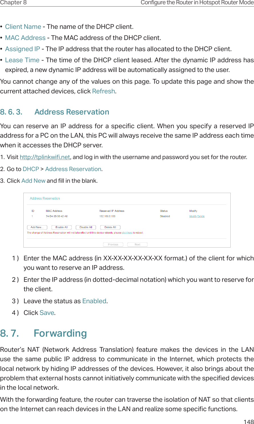 148Chapter 8 Configure the Router in Hotspot Router Mode•  Client Name - The name of the DHCP client.•  MAC Address - The MAC address of the DHCP client. •  Assigned IP - The IP address that the router has allocated to the DHCP client.•  Lease Time - The time of the DHCP client leased. After the dynamic IP address has expired, a new dynamic IP address will be automatically assigned to the user.  You cannot change any of the values on this page. To update this page and show the current attached devices, click Refresh.8. 6. 3.  Address ReservationYou can reserve an IP address for a specific client. When you specify a reserved IP address for a PC on the LAN, this PC will always receive the same IP address each time when it accesses the DHCP server.1. Visit http://tplinkwifi.net, and log in with the username and password you set for the router.2. Go to DHCP &gt; Address Reservation.3. Click Add New and fill in the blank.1 )  Enter the MAC address (in XX-XX-XX-XX-XX-XX format.) of the client for which you want to reserve an IP address.2 )  Enter the IP address (in dotted-decimal notation) which you want to reserve for the client.3 )  Leave the status as Enabled.4 )  Click Save.8. 7.  ForwardingRouter’s NAT (Network Address Translation) feature makes the devices in the LAN use the same public IP address to communicate in the Internet, which protects the local network by hiding IP addresses of the devices. However, it also brings about the problem that external hosts cannot initiatively communicate with the specified devices in the local network.With the forwarding feature, the router can traverse the isolation of NAT so that clients on the Internet can reach devices in the LAN and realize some specific functions.