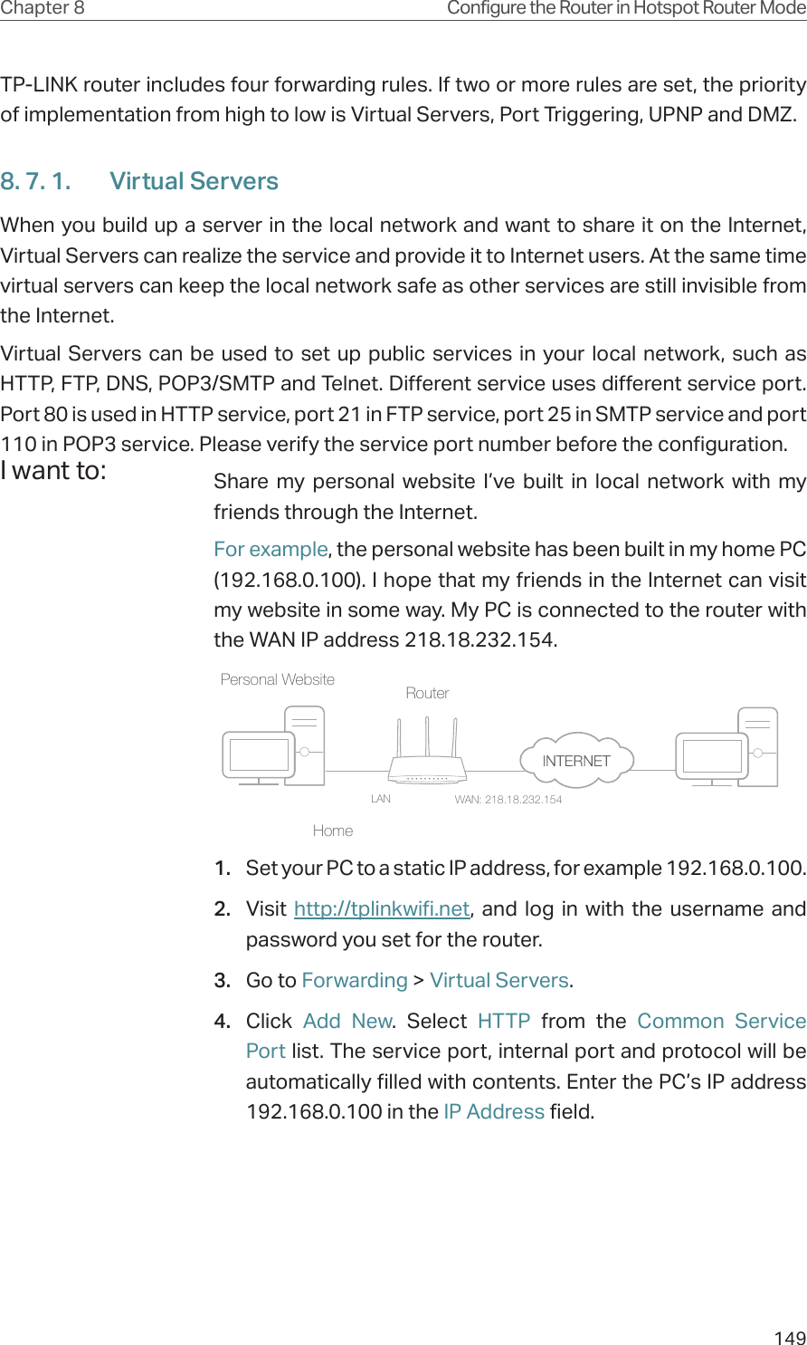 149Chapter 8 Configure the Router in Hotspot Router ModeTP-LINK router includes four forwarding rules. If two or more rules are set, the priority of implementation from high to low is Virtual Servers, Port Triggering, UPNP and DMZ.8. 7. 1.  Virtual ServersWhen you build up a server in the local network and want to share it on the Internet, Virtual Servers can realize the service and provide it to Internet users. At the same time virtual servers can keep the local network safe as other services are still invisible from the Internet.Virtual Servers can be used to set up public services in your local network, such as HTTP, FTP, DNS, POP3/SMTP and Telnet. Different service uses different service port. Port 80 is used in HTTP service, port 21 in FTP service, port 25 in SMTP service and port 110 in POP3 service. Please verify the service port number before the configuration.Share my personal website I’ve built in local network with my friends through the Internet.For example, the personal website has been built in my home PC (192.168.0.100). I hope that my friends in the Internet can visit my website in some way. My PC is connected to the router with the WAN IP address 218.18.232.154.Router WAN: 218.18.232.154LANHomePersonal Website 1.  Set your PC to a static IP address, for example 192.168.0.100.2.  Visit  http://tplinkwifi.net, and log in with the username and password you set for the router.3.  Go to Forwarding &gt; Virtual Servers.4.  Click  Add New. Select HTTP from the Common Service Port list. The service port, internal port and protocol will be automatically filled with contents. Enter the PC’s IP address 192.168.0.100 in the IP Address field.I want to:
