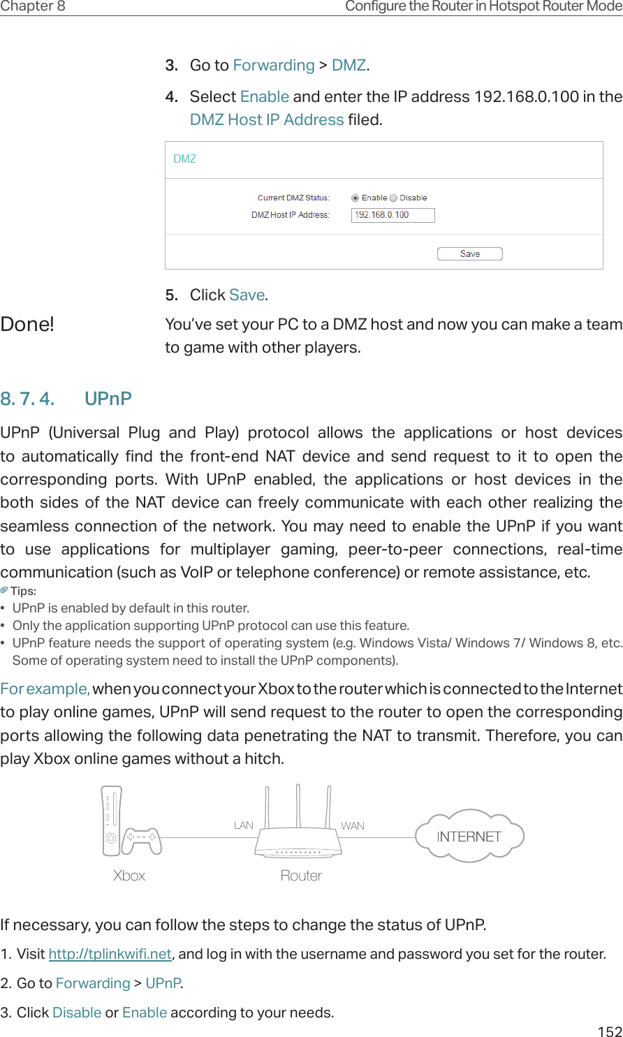 152Chapter 8 Configure the Router in Hotspot Router Mode3.  Go to Forwarding &gt; DMZ.4.  Select Enable and enter the IP address 192.168.0.100 in the DMZ Host IP Address filed.5.  Click Save.You’ve set your PC to a DMZ host and now you can make a team to game with other players.8. 7. 4.  UPnPUPnP (Universal Plug and Play) protocol allows the applications or host devices to automatically find the front-end NAT device and send request to it to open the corresponding ports. With UPnP enabled, the applications or host devices in the both sides of the NAT device can freely communicate with each other realizing the seamless connection of the network. You may need to enable the UPnP if you want to use applications for multiplayer gaming, peer-to-peer connections, real-time communication (such as VoIP or telephone conference) or remote assistance, etc.Tips:•  UPnP is enabled by default in this router.•  Only the application supporting UPnP protocol can use this feature.•  UPnP feature needs the support of operating system (e.g. Windows Vista/ Windows 7/ Windows 8, etc. Some of operating system need to install the UPnP components).For example, when you connect your Xbox to the router which is connected to the Internet to play online games, UPnP will send request to the router to open the corresponding ports allowing the following data penetrating the NAT to transmit. Therefore, you can play Xbox online games without a hitch.RouterXboxLAN WANIf necessary, you can follow the steps to change the status of UPnP.1. Visit http://tplinkwifi.net, and log in with the username and password you set for the router.2. Go to Forwarding &gt; UPnP.3. Click Disable or Enable according to your needs.Done!