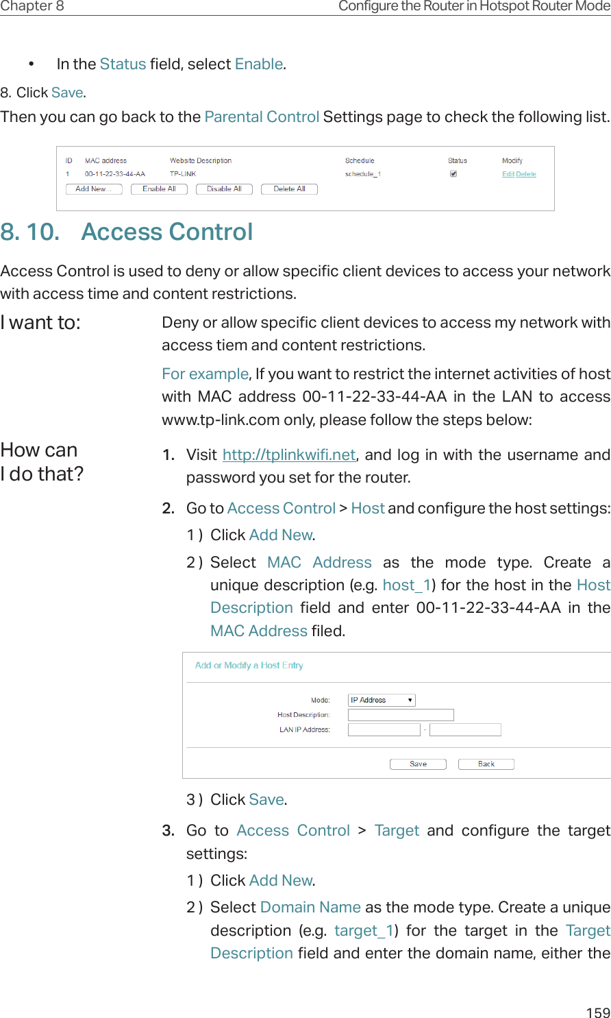 159Chapter 8 Configure the Router in Hotspot Router Mode•  In the Status field, select Enable. 8. Click Save.Then you can go back to the Parental Control Settings page to check the following list.8. 10.  Access ControlAccess Control is used to deny or allow specific client devices to access your network with access time and content restrictions.Deny or allow specific client devices to access my network with access tiem and content restrictions.For example, If you want to restrict the internet activities of host with MAC address 00-11-22-33-44-AA in the LAN to access www.tp-link.com only, please follow the steps below:1.  Visit  http://tplinkwifi.net, and log in with the username and password you set for the router.2.  Go to Access Control &gt; Host and configure the host settings:1 )  Click Add New.2 )  Select  MAC Address as the mode type. Create a unique description (e.g. host_1) for the host in the Host Description field and enter 00-11-22-33-44-AA in the MAC Address filed.3 )  Click Save.3.  Go to Access Control &gt; Target and configure the target settings:1 )  Click Add New.2 )  Select Domain Name as the mode type. Create a unique description (e.g. target_1) for the target in the Target Description field and enter the domain name, either the I want to:How can I do that?