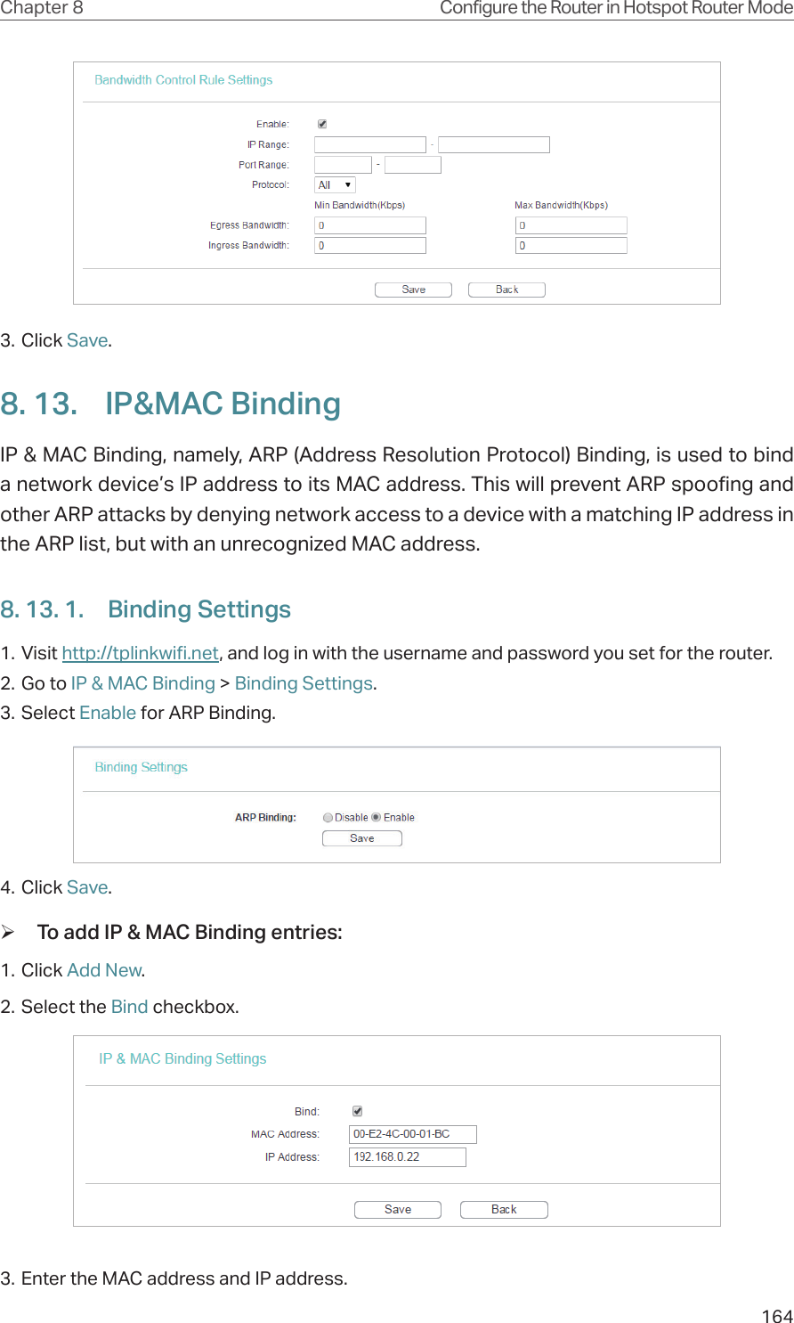 164Chapter 8 Configure the Router in Hotspot Router Mode3. Click Save.8. 13.  IP&amp;MAC BindingIP &amp; MAC Binding, namely, ARP (Address Resolution Protocol) Binding, is used to bind a network device’s IP address to its MAC address. This will prevent ARP spoofing and other ARP attacks by denying network access to a device with a matching IP address in the ARP list, but with an unrecognized MAC address.8. 13. 1.  Binding Settings1. Visit http://tplinkwifi.net, and log in with the username and password you set for the router.2. Go to IP &amp; MAC Binding &gt; Binding Settings.3. Select Enable for ARP Binding.4. Click Save. ¾To add IP &amp; MAC Binding entries:1. Click Add New.2. Select the Bind checkbox.3. Enter the MAC address and IP address.