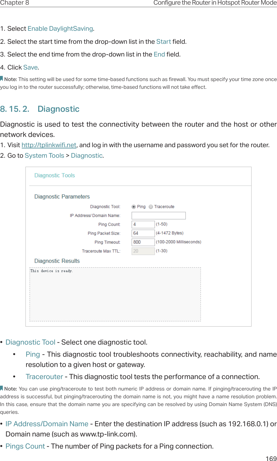 169Chapter 8 Configure the Router in Hotspot Router Mode1. Select Enable DaylightSaving.2. Select the start time from the drop-down list in the Start field.3. Select the end time from the drop-down list in the End field.4. Click Save.Note: This setting will be used for some time-based functions such as firewall. You must specify your time zone once you log in to the router successfully; otherwise, time-based functions will not take effect. 8. 15. 2.  DiagnosticDiagnostic is used to test the connectivity between the router and the host or other network devices.1. Visit http://tplinkwifi.net, and log in with the username and password you set for the router.2. Go to System Tools &gt; Diagnostic.•  Diagnostic Tool - Select one diagnostic tool.•  Ping - This diagnostic tool troubleshoots connectivity, reachability, and name resolution to a given host or gateway. •  Tracerouter - This diagnostic tool tests the performance of a connection.Note: You can use ping/traceroute to test both numeric IP address or domain name. If pinging/tracerouting the IP address is successful, but pinging/tracerouting the domain name is not, you might have a name resolution problem. In this case, ensure that the domain name you are specifying can be resolved by using Domain Name System (DNS) queries.•  IP Address/Domain Name - Enter the destination IP address (such as 192.168.0.1) or Domain name (such as www.tp-link.com).•  Pings Count - The number of Ping packets for a Ping connection. 