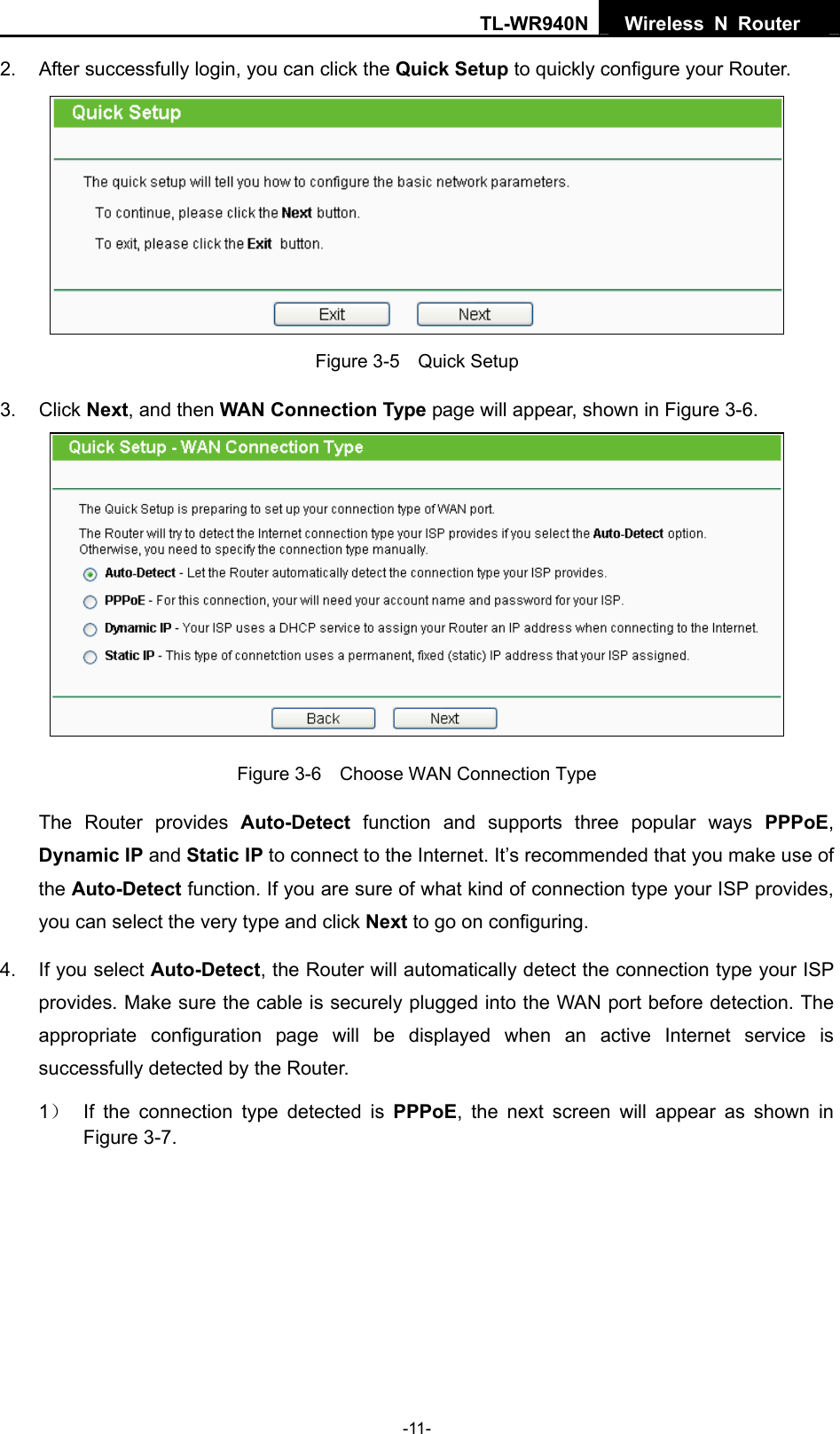 TL-WR940N  Wireless N Router   2.  After successfully login, you can click the Quick Setup to quickly configure your Router.    Figure 3-5    Quick Setup 3. Click Next, and then WAN Connection Type page will appear, shown in Figure 3-6.  Figure 3-6    Choose WAN Connection Type The Router provides Auto-Detect function and supports three popular ways PPPoE, Dynamic IP and Static IP to connect to the Internet. It’s recommended that you make use of the Auto-Detect function. If you are sure of what kind of connection type your ISP provides, you can select the very type and click Next to go on configuring. 4.  If you select Auto-Detect, the Router will automatically detect the connection type your ISP provides. Make sure the cable is securely plugged into the WAN port before detection. The appropriate configuration page will be displayed when an active Internet service is successfully detected by the Router. 1）  If the connection type detected is PPPoE, the next screen will appear as shown in Figure 3-7.  -11- 