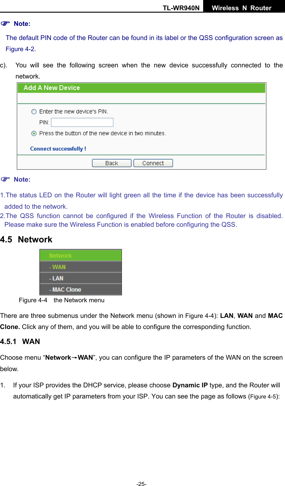 TL-WR940N  Wireless N Router   ) Note: The default PIN code of the Router can be found in its label or the QSS configuration screen as Figure 4-2. c).  You will see the following screen when the new device successfully connected to the network.  ) Note: 1. The status LED on the Router will light green all the time if the device has been successfully added to the network. 2. The QSS function cannot be configured if the Wireless Function of the Router is disabled. Please make sure the Wireless Function is enabled before configuring the QSS. 4.5  Network  Figure 4-4  the Network menu There are three submenus under the Network menu (shown in Figure 4-4): LAN, WAN and MAC Clone. Click any of them, and you will be able to configure the corresponding function.   4.5.1  WAN Choose menu “Network→WAN”, you can configure the IP parameters of the WAN on the screen below. 1.  If your ISP provides the DHCP service, please choose Dynamic IP type, and the Router will automatically get IP parameters from your ISP. You can see the page as follows (Figure 4-5): -25- 