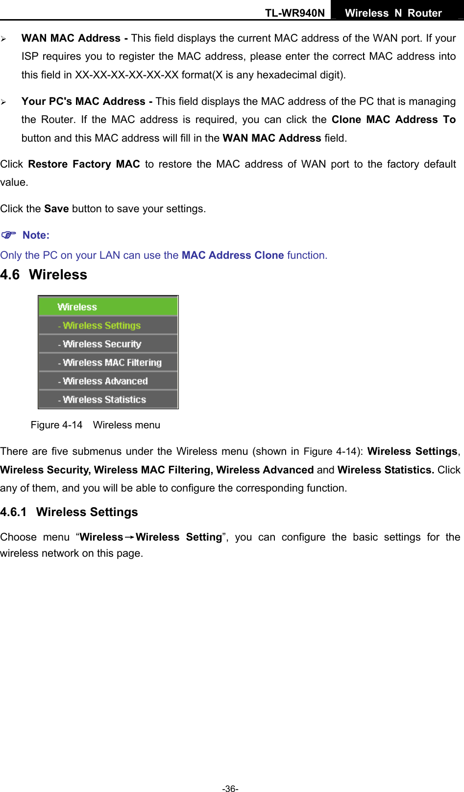 TL-WR940N  Wireless N Router   ¾ WAN MAC Address - This field displays the current MAC address of the WAN port. If your ISP requires you to register the MAC address, please enter the correct MAC address into this field in XX-XX-XX-XX-XX-XX format(X is any hexadecimal digit).   ¾ Your PC&apos;s MAC Address - This field displays the MAC address of the PC that is managing the Router. If the MAC address is required, you can click the Clone MAC Address To button and this MAC address will fill in the WAN MAC Address field. Click  Restore Factory MAC to restore the MAC address of WAN port to the factory default value. Click the Save button to save your settings. ) Note:  Only the PC on your LAN can use the MAC Address Clone function. 4.6  Wireless  Figure 4-14  Wireless menu There are five submenus under the Wireless menu (shown in Figure 4-14): Wireless Settings, Wireless Security, Wireless MAC Filtering, Wireless Advanced and Wireless Statistics. Click any of them, and you will be able to configure the corresponding function.   4.6.1  Wireless Settings Choose menu “Wireless→Wireless Setting”, you can configure the basic settings for the wireless network on this page. -36- 