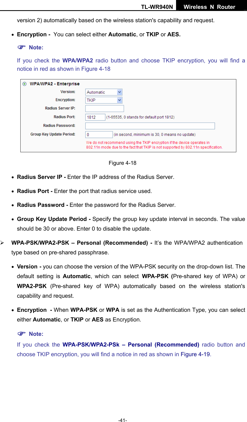 TL-WR940N  Wireless N Router   version 2) automatically based on the wireless station&apos;s capability and request. • Encryption - You can select either Automatic, or TKIP or AES. ) Note:  If you check the WPA/WPA2 radio button and choose TKIP encryption, you will find a notice in red as shown in Figure 4-18  Figure 4-18 • Radius Server IP - Enter the IP address of the Radius Server. • Radius Port - Enter the port that radius service used. • Radius Password - Enter the password for the Radius Server. • Group Key Update Period - Specify the group key update interval in seconds. The value should be 30 or above. Enter 0 to disable the update. ¾ WPA-PSK/WPA2-PSK – Personal (Recommended) - It’s the WPA/WPA2 authentication type based on pre-shared passphrase.   • Version - you can choose the version of the WPA-PSK security on the drop-down list. The default setting is Automatic, which can select WPA-PSK (Pre-shared key of WPA) or WPA2-PSK  (Pre-shared key of WPA) automatically based on the wireless station&apos;s capability and request. • Encryption - When WPA-PSK or WPA is set as the Authentication Type, you can select either Automatic, or TKIP or AES as Encryption. ) Note:  If you check the WPA-PSK/WPA2-PSk – Personal (Recommended) radio button and choose TKIP encryption, you will find a notice in red as shown in Figure 4-19. -41- 