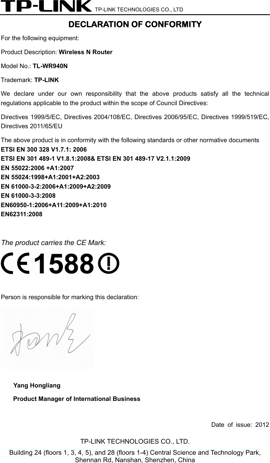  TP-LINK TECHNOLOGIES CO., LTD DECLARATION OF CONFORMITY For the following equipment:   Product Description: Wireless N Router Model No.: TL-WR940N Trademark: TP-LINK    We declare under our own responsibility that the above products satisfy all the technical regulations applicable to the product within the scope of Council Directives:     Directives 1999/5/EC, Directives 2004/108/EC, Directives 2006/95/EC, Directives 1999/519/EC, Directives 2011/65/EU The above product is in conformity with the following standards or other normative documents ETSI EN 300 328 V1.7.1: 2006 ETSI EN 301 489-1 V1.8.1:2008&amp; ETSI EN 301 489-17 V2.1.1:2009 EN 55022:2006 +A1:2007 EN 55024:1998+A1:2001+A2:2003 EN 61000-3-2:2006+A1:2009+A2:2009 EN 61000-3-3:2008 EN60950-1:2006+A11:2009+A1:2010 EN62311:2008  The product carries the CE Mark:   Person is responsible for marking this declaration:  Yang Hongliang Product Manager of International Business    Date of issue: 2012 TP-LINK TECHNOLOGIES CO., LTD. Building 24 (floors 1, 3, 4, 5), and 28 (floors 1-4) Central Science and Technology Park, Shennan Rd, Nanshan, Shenzhen, China 
