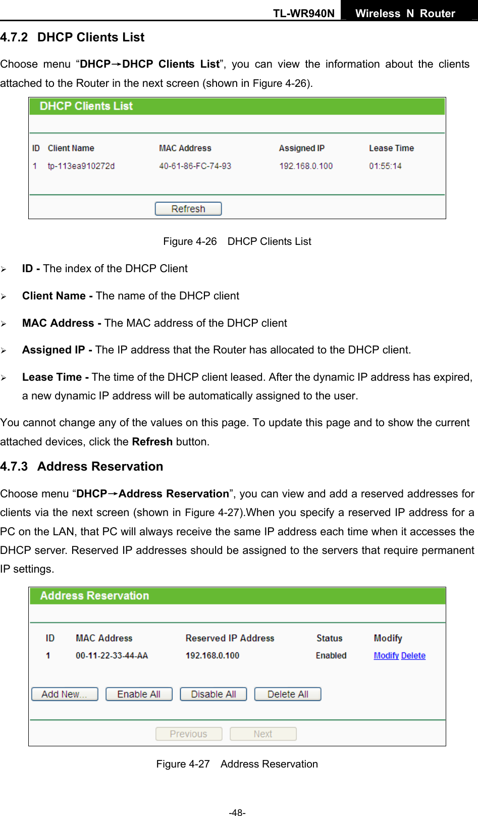 TL-WR940N  Wireless N Router   4.7.2  DHCP Clients List Choose menu “DHCP→DHCP Clients List”, you can view the information about the clients attached to the Router in the next screen (shown in Figure 4-26).  Figure 4-26    DHCP Clients List ¾ ID - The index of the DHCP Client   ¾ Client Name - The name of the DHCP client   ¾ MAC Address - The MAC address of the DHCP client   ¾ Assigned IP - The IP address that the Router has allocated to the DHCP client. ¾ Lease Time - The time of the DHCP client leased. After the dynamic IP address has expired, a new dynamic IP address will be automatically assigned to the user. You cannot change any of the values on this page. To update this page and to show the current attached devices, click the Refresh button. 4.7.3  Address Reservation Choose menu “DHCP→Address Reservation”, you can view and add a reserved addresses for clients via the next screen (shown in Figure 4-27).When you specify a reserved IP address for a PC on the LAN, that PC will always receive the same IP address each time when it accesses the DHCP server. Reserved IP addresses should be assigned to the servers that require permanent IP settings.    Figure 4-27  Address Reservation -48- 