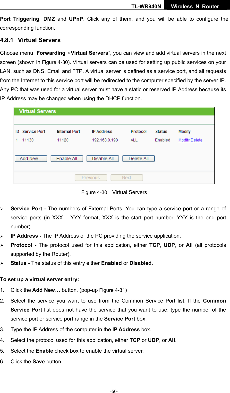 TL-WR940N  Wireless N Router   Port Triggering,  DMZ and UPnP. Click any of them, and you will be able to configure the corresponding function. 4.8.1  Virtual Servers Choose menu “Forwarding→Virtual Servers”, you can view and add virtual servers in the next screen (shown in Figure 4-30). Virtual servers can be used for setting up public services on your LAN, such as DNS, Email and FTP. A virtual server is defined as a service port, and all requests from the Internet to this service port will be redirected to the computer specified by the server IP. Any PC that was used for a virtual server must have a static or reserved IP Address because its IP Address may be changed when using the DHCP function.    Figure 4-30    Virtual Servers ¾ Service Port - The numbers of External Ports. You can type a service port or a range of service ports (in XXX – YYY format, XXX is the start port number, YYY is the end port number).  ¾ IP Address - The IP Address of the PC providing the service application. ¾ Protocol - The protocol used for this application, either TCP,  UDP, or All  (all protocols supported by the Router). ¾ Status - The status of this entry either Enabled or Disabled. To set up a virtual server entry:   1. Click the Add New… button. (pop-up Figure 4-31) 2.  Select the service you want to use from the Common Service Port list. If the Common Service Port list does not have the service that you want to use, type the number of the service port or service port range in the Service Port box. 3.  Type the IP Address of the computer in the IP Address box.  4.  Select the protocol used for this application, either TCP or UDP, or All. 5. Select the Enable check box to enable the virtual server. 6. Click the Save button.   -50- 
