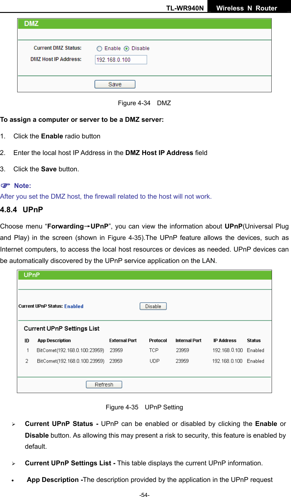 TL-WR940N  Wireless N Router    Figure 4-34  DMZ To assign a computer or server to be a DMZ server:   1. Click the Enable radio button 2.  Enter the local host IP Address in the DMZ Host IP Address field 3. Click the Save button. ) Note:  After you set the DMZ host, the firewall related to the host will not work. 4.8.4  UPnP Choose menu “Forwarding→UPnP”, you can view the information about UPnP(Universal Plug and Play) in the screen (shown in Figure 4-35).The UPnP feature allows the devices, such as Internet computers, to access the local host resources or devices as needed. UPnP devices can be automatically discovered by the UPnP service application on the LAN.    Figure 4-35  UPnP Setting ¾ Current UPnP Status - UPnP can be enabled or disabled by clicking the Enable or Disable button. As allowing this may present a risk to security, this feature is enabled by default.  ¾ Current UPnP Settings List - This table displays the current UPnP information. • App Description -The description provided by the application in the UPnP request -54- 