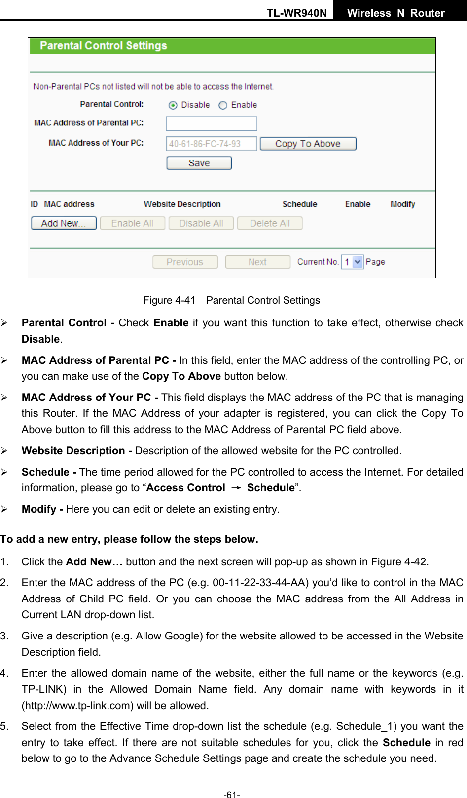 TL-WR940N  Wireless N Router    Figure 4-41    Parental Control Settings ¾ Parental Control - Check Enable if you want this function to take effect, otherwise check Disable.  ¾ MAC Address of Parental PC - In this field, enter the MAC address of the controlling PC, or you can make use of the Copy To Above button below.   ¾ MAC Address of Your PC - This field displays the MAC address of the PC that is managing this Router. If the MAC Address of your adapter is registered, you can click the Copy To Above button to fill this address to the MAC Address of Parental PC field above.   ¾ Website Description - Description of the allowed website for the PC controlled.   ¾ Schedule - The time period allowed for the PC controlled to access the Internet. For detailed information, please go to “Access Control  → Schedule”.  ¾ Modify - Here you can edit or delete an existing entry.   To add a new entry, please follow the steps below. 1. Click the Add New… button and the next screen will pop-up as shown in Figure 4-42. 2.  Enter the MAC address of the PC (e.g. 00-11-22-33-44-AA) you’d like to control in the MAC Address of Child PC field. Or you can choose the MAC address from the All Address in Current LAN drop-down list. 3.  Give a description (e.g. Allow Google) for the website allowed to be accessed in the Website Description field. 4.  Enter the allowed domain name of the website, either the full name or the keywords (e.g. TP-LINK) in the Allowed Domain Name field. Any domain name with keywords in it (http://www.tp-link.com) will be allowed. 5.  Select from the Effective Time drop-down list the schedule (e.g. Schedule_1) you want the entry to take effect. If there are not suitable schedules for you, click the Schedule  in red below to go to the Advance Schedule Settings page and create the schedule you need. -61- 