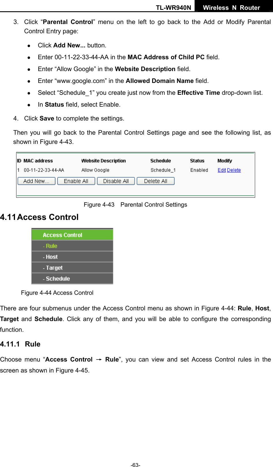 TL-WR940N  Wireless N Router   3. Click “Parental Control” menu on the left to go back to the Add or Modify Parental Control Entry page:   z Click Add New... button.   z Enter 00-11-22-33-44-AA in the MAC Address of Child PC field.   z Enter “Allow Google” in the Website Description field.   z Enter “www.google.com” in the Allowed Domain Name field.   z Select “Schedule_1” you create just now from the Effective Time drop-down list.   z In Status field, select Enable.   4. Click Save to complete the settings. Then you will go back to the Parental Control Settings page and see the following list, as shown in Figure 4-43.  Figure 4-43    Parental Control Settings 4.11 Access Control  Figure 4-44 Access Control There are four submenus under the Access Control menu as shown in Figure 4-44: Rule, Host, Target and Schedule. Click any of them, and you will be able to configure the corresponding function. 4.11.1   Rule Choose menu “Access Control → Rule”, you can view and set Access Control rules in the screen as shown in Figure 4-45.  -63- 