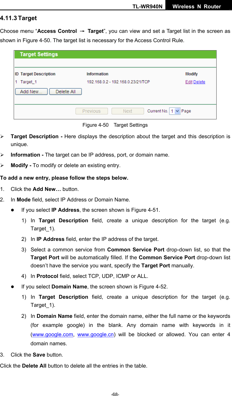 TL-WR940N  Wireless N Router   4.11.3 Target Choose menu “Access Control  → Target”, you can view and set a Target list in the screen as shown in Figure 4-50. The target list is necessary for the Access Control Rule.  Figure 4-50  Target Settings ¾ Target Description - Here displays the description about the target and this description is unique.  ¾ Information - The target can be IP address, port, or domain name.   ¾ Modify - To modify or delete an existing entry.   To add a new entry, please follow the steps below. 1. Click the Add New… button. 2. In Mode field, select IP Address or Domain Name. z If you select IP Address, the screen shown is Figure 4-51.  1) In Target Description field, create a unique description for the target (e.g. Target_1). 2) In IP Address field, enter the IP address of the target. 3)  Select a common service from Common Service Port drop-down list, so that the Target Port will be automatically filled. If the Common Service Port drop-down list doesn’t have the service you want, specify the Target Port manually. 4) In Protocol field, select TCP, UDP, ICMP or ALL.  z If you select Domain Name, the screen shown is Figure 4-52. 1) In Target Description field, create a unique description for the target (e.g. Target_1). 2) In Domain Name field, enter the domain name, either the full name or the keywords (for example google) in the blank. Any domain name with keywords in it (www.google.com,  www.google.cn) will be blocked or allowed. You can enter 4 domain names. 3. Click the Save button. Click the Delete All button to delete all the entries in the table. -68- 