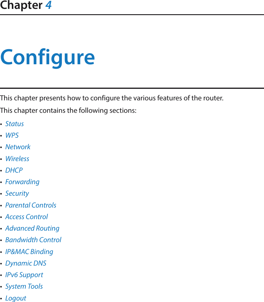 Chapter 4ConfigureThis chapter presents how to configure the various features of the router.  This chapter contains the following sections:•  Status•  WPS•  Network•  Wireless•  DHCP•  Forwarding•  Security•  Parental Controls•  Access Control•  Advanced Routing•  Bandwidth Control•  IP&amp;MAC Binding•  Dynamic DNS•  IPv6 Support•  System Tools•  Logout