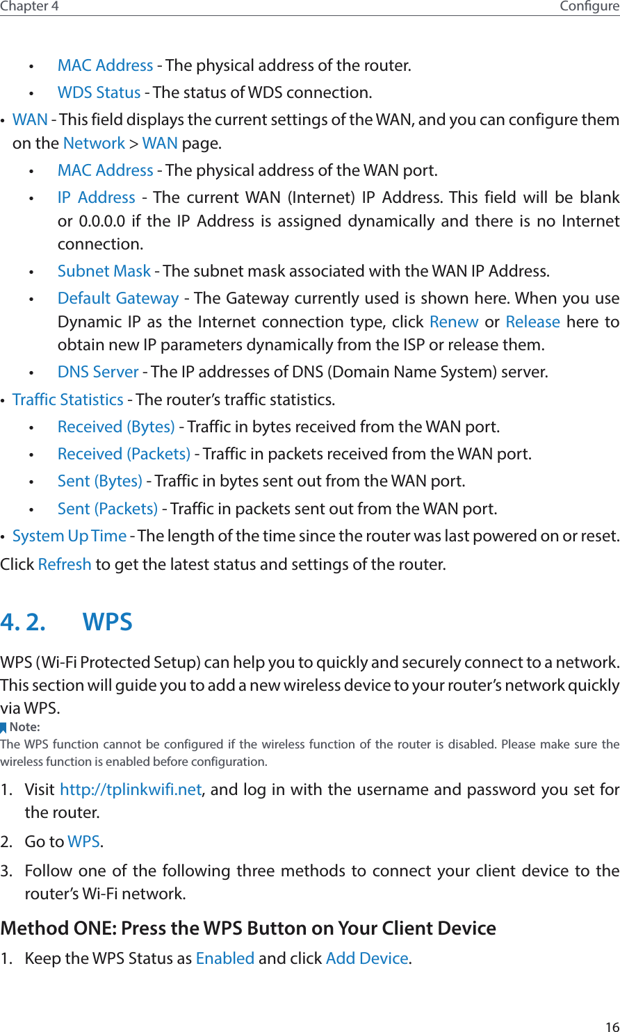 16Chapter 4 Congure•  MAC Address - The physical address of the router.•  WDS Status - The status of WDS connection.•  WAN - This field displays the current settings of the WAN, and you can configure them on the Network &gt; WAN page.•  MAC Address - The physical address of the WAN port.•  IP Address - The current WAN (Internet) IP Address. This field will be blank or 0.0.0.0 if the IP Address is assigned dynamically and there is no Internet connection.•  Subnet Mask - The subnet mask associated with the WAN IP Address.•  Default Gateway - The Gateway currently used is shown here. When you use Dynamic IP as the Internet connection type, click Renew or  Release here to obtain new IP parameters dynamically from the ISP or release them.•  DNS Server - The IP addresses of DNS (Domain Name System) server.•  Traffic Statistics - The router’s traffic statistics.•  Received (Bytes) - Traffic in bytes received from the WAN port.•  Received (Packets) - Traffic in packets received from the WAN port.•  Sent (Bytes) - Traffic in bytes sent out from the WAN port.•  Sent (Packets) - Traffic in packets sent out from the WAN port.•  System Up Time - The length of the time since the router was last powered on or reset.Click Refresh to get the latest status and settings of the router.4. 2.  WPSWPS (Wi-Fi Protected Setup) can help you to quickly and securely connect to a network. This section will guide you to add a new wireless device to your router’s network quickly via WPS.Note:The WPS function cannot be configured if the wireless function of the router is disabled. Please make sure the wireless function is enabled before configuration.1.  Visit http://tplinkwifi.net, and log in with the username and password you set for the router.2.  Go to WPS. 3.  Follow one of the following three methods to connect your client device to the router’s Wi-Fi network.Method ONE: Press the WPS Button on Your Client Device1.  Keep the WPS Status as Enabled and click Add Device.