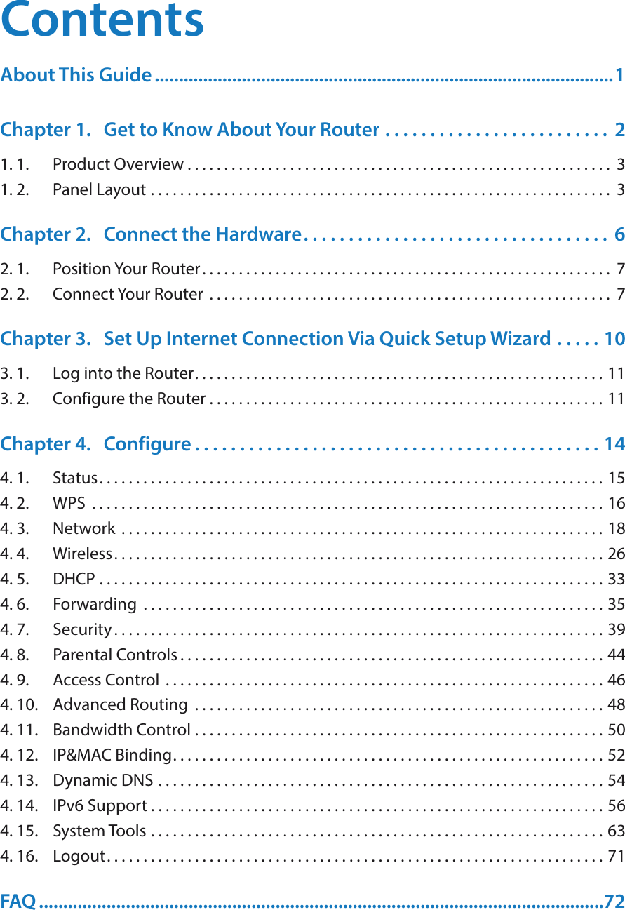 ContentsAbout This Guide ...............................................................................................1Chapter 1.  Get to Know About Your Router  . . . . . . . . . . . . . . . . . . . . . . . . .  21. 1.  Product Overview . . . . . . . . . . . . . . . . . . . . . . . . . . . . . . . . . . . . . . . . . . . . . . . . . . . . . . . . . .  31. 2.  Panel Layout  . . . . . . . . . . . . . . . . . . . . . . . . . . . . . . . . . . . . . . . . . . . . . . . . . . . . . . . . . . . . . . .  3Chapter 2.  Connect the Hardware. . . . . . . . . . . . . . . . . . . . . . . . . . . . . . . . . .  62. 1.  Position Your Router. . . . . . . . . . . . . . . . . . . . . . . . . . . . . . . . . . . . . . . . . . . . . . . . . . . . . . . .  72. 2.  Connect Your Router  . . . . . . . . . . . . . . . . . . . . . . . . . . . . . . . . . . . . . . . . . . . . . . . . . . . . . . .  7Chapter 3.  Set Up Internet Connection Via Quick Setup Wizard  . . . . . 103. 1.  Log into the Router. . . . . . . . . . . . . . . . . . . . . . . . . . . . . . . . . . . . . . . . . . . . . . . . . . . . . . . . 113. 2.  Configure the Router . . . . . . . . . . . . . . . . . . . . . . . . . . . . . . . . . . . . . . . . . . . . . . . . . . . . . . 11Chapter 4.  Configure . . . . . . . . . . . . . . . . . . . . . . . . . . . . . . . . . . . . . . . . . . . . . 144. 1.  Status. . . . . . . . . . . . . . . . . . . . . . . . . . . . . . . . . . . . . . . . . . . . . . . . . . . . . . . . . . . . . . . . . . . . . 154. 2.  WPS  . . . . . . . . . . . . . . . . . . . . . . . . . . . . . . . . . . . . . . . . . . . . . . . . . . . . . . . . . . . . . . . . . . . . . . 164. 3.  Network  . . . . . . . . . . . . . . . . . . . . . . . . . . . . . . . . . . . . . . . . . . . . . . . . . . . . . . . . . . . . . . . . . . 184. 4.  Wireless. . . . . . . . . . . . . . . . . . . . . . . . . . . . . . . . . . . . . . . . . . . . . . . . . . . . . . . . . . . . . . . . . . . 264. 5.  DHCP  . . . . . . . . . . . . . . . . . . . . . . . . . . . . . . . . . . . . . . . . . . . . . . . . . . . . . . . . . . . . . . . . . . . . . 334. 6.  Forwarding  . . . . . . . . . . . . . . . . . . . . . . . . . . . . . . . . . . . . . . . . . . . . . . . . . . . . . . . . . . . . . . . 354. 7.  Security . . . . . . . . . . . . . . . . . . . . . . . . . . . . . . . . . . . . . . . . . . . . . . . . . . . . . . . . . . . . . . . . . . . 394. 8.  Parental Controls . . . . . . . . . . . . . . . . . . . . . . . . . . . . . . . . . . . . . . . . . . . . . . . . . . . . . . . . . . 444. 9.  Access Control  . . . . . . . . . . . . . . . . . . . . . . . . . . . . . . . . . . . . . . . . . . . . . . . . . . . . . . . . . . . . 464. 10.  Advanced Routing  . . . . . . . . . . . . . . . . . . . . . . . . . . . . . . . . . . . . . . . . . . . . . . . . . . . . . . . . 484. 11.  Bandwidth Control  . . . . . . . . . . . . . . . . . . . . . . . . . . . . . . . . . . . . . . . . . . . . . . . . . . . . . . . . 504. 12.  IP&amp;MAC Binding. . . . . . . . . . . . . . . . . . . . . . . . . . . . . . . . . . . . . . . . . . . . . . . . . . . . . . . . . . . 524. 13.  Dynamic DNS  . . . . . . . . . . . . . . . . . . . . . . . . . . . . . . . . . . . . . . . . . . . . . . . . . . . . . . . . . . . . . 544. 14.  IPv6 Support . . . . . . . . . . . . . . . . . . . . . . . . . . . . . . . . . . . . . . . . . . . . . . . . . . . . . . . . . . . . . . 564. 15.  System Tools  . . . . . . . . . . . . . . . . . . . . . . . . . . . . . . . . . . . . . . . . . . . . . . . . . . . . . . . . . . . . . . 634. 16.  Logout. . . . . . . . . . . . . . . . . . . . . . . . . . . . . . . . . . . . . . . . . . . . . . . . . . . . . . . . . . . . . . . . . . . . 71FAQ .....................................................................................................................72
