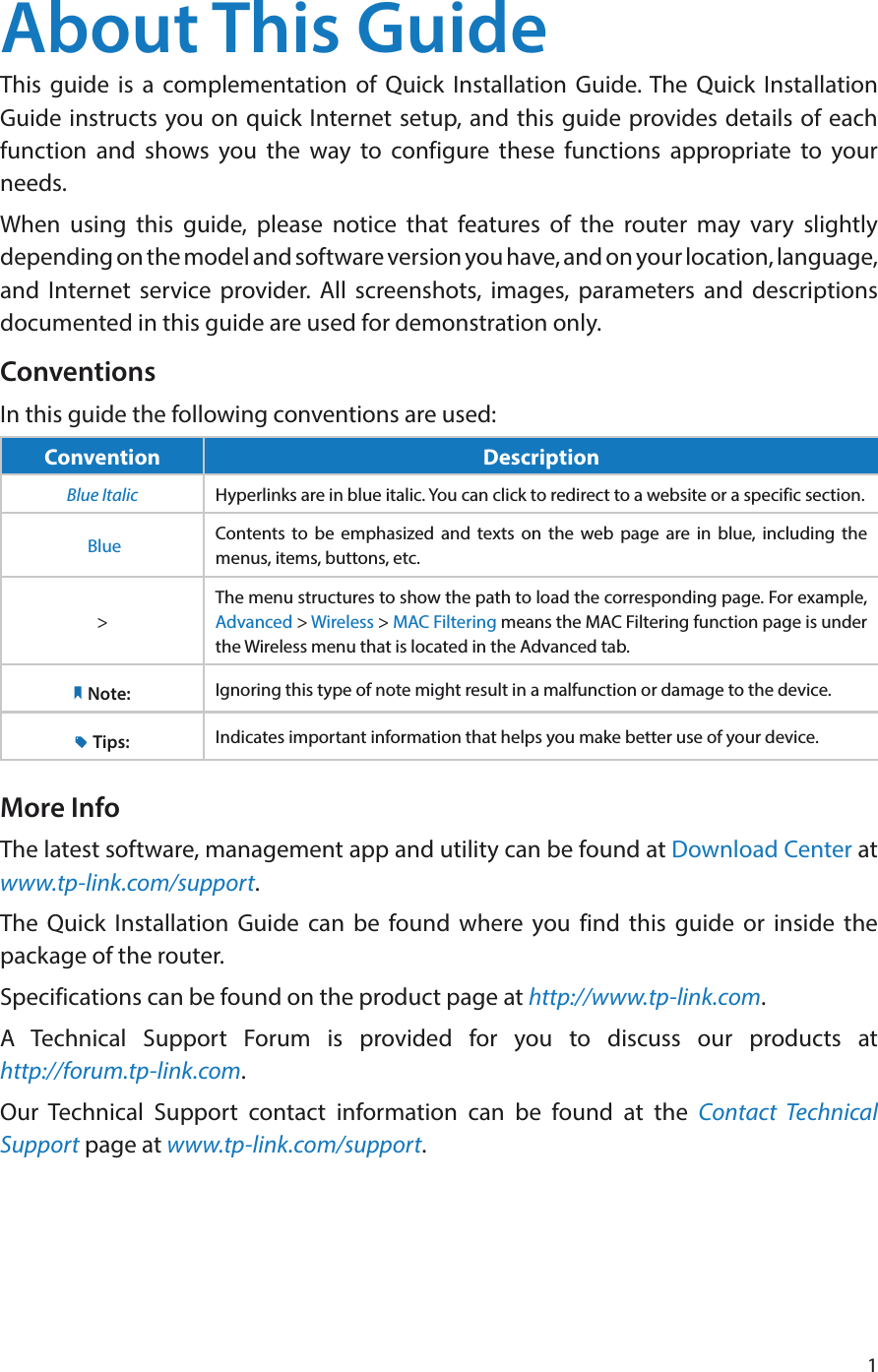 1About This GuideThis guide is a complementation of Quick Installation Guide. The Quick Installation Guide instructs you on quick Internet setup, and this guide provides details of each function and shows you the way to configure these functions appropriate to your needs. When using this guide, please notice that features of the router may vary slightly depending on the model and software version you have, and on your location, language, and Internet service provider. All screenshots, images, parameters and descriptions documented in this guide are used for demonstration only.ConventionsIn this guide the following conventions are used:Convention DescriptionBlue Italic Hyperlinks are in blue italic. You can click to redirect to a website or a specific section. Blue Contents to be emphasized and texts on the web page are in blue, including the menus, items, buttons, etc.&gt;The menu structures to show the path to load the corresponding page. For example, Advanced &gt; Wireless &gt; MAC Filtering means the MAC Filtering function page is under the Wireless menu that is located in the Advanced tab.Note: Ignoring this type of note might result in a malfunction or damage to the device.Tips: Indicates important information that helps you make better use of your device.More InfoThe latest software, management app and utility can be found at Download Center at www.tp-link.com/support.The Quick Installation Guide can be found where you find this guide or inside the package of the router.Specifications can be found on the product page at http://www.tp-link.com.A Technical Support Forum is provided for you to discuss our products at  http://forum.tp-link.com.Our Technical Support contact information can be found at the Contact Technical Support page at www.tp-link.com/support.