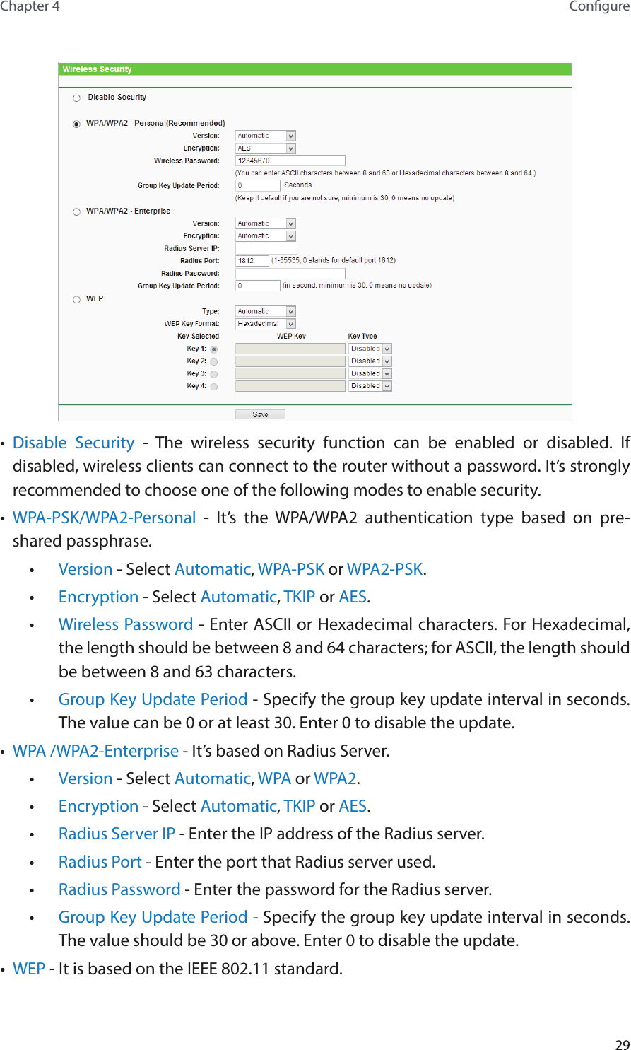 29Chapter 4 Congure•  Disable Security - The wireless security function can be enabled or disabled. If disabled, wireless clients can connect to the router without a password. It’s strongly recommended to choose one of the following modes to enable security.•  WPA-PSK/WPA2-Personal - It’s the WPA/WPA2 authentication type based on pre-shared passphrase. •  Version - Select Automatic, WPA-PSK or WPA2-PSK.•  Encryption - Select Automatic, TKIP or AES.•  Wireless Password - Enter ASCII or Hexadecimal characters. For Hexadecimal, the length should be between 8 and 64 characters; for ASCII, the length should be between 8 and 63 characters.•  Group Key Update Period - Specify the group key update interval in seconds. The value can be 0 or at least 30. Enter 0 to disable the update.•  WPA /WPA2-Enterprise - It’s based on Radius Server.•  Version - Select Automatic, WPA or WPA2.•  Encryption - Select Automatic, TKIP or AES.•  Radius Server IP - Enter the IP address of the Radius server.•  Radius Port - Enter the port that Radius server used.•  Radius Password - Enter the password for the Radius server.•  Group Key Update Period - Specify the group key update interval in seconds. The value should be 30 or above. Enter 0 to disable the update.•  WEP - It is based on the IEEE 802.11 standard. 