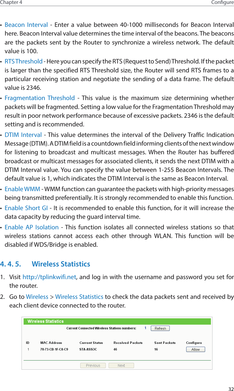32Chapter 4 Congure•  Beacon Interval - Enter a value between 40-1000 milliseconds for Beacon Interval here. Beacon Interval value determines the time interval of the beacons. The beacons are the packets sent by the Router to synchronize a wireless network. The default value is 100. •  RTS Threshold - Here you can specify the RTS (Request to Send) Threshold. If the packet is larger than the specified RTS Threshold size, the Router will send RTS frames to a particular receiving station and negotiate the sending of a data frame. The default value is 2346. •  Fragmentation Threshold - This value is the maximum size determining whether packets will be fragmented. Setting a low value for the Fragmentation Threshold may result in poor network performance because of excessive packets. 2346 is the default setting and is recommended. •  DTIM Interval - This value determines the interval of the Delivery Traffic Indication Message (DTIM). A DTIM field is a countdown field informing clients of the next window for listening to broadcast and multicast messages. When the Router has buffered broadcast or multicast messages for associated clients, it sends the next DTIM with a DTIM Interval value. You can specify the value between 1-255 Beacon Intervals. The default value is 1, which indicates the DTIM Interval is the same as Beacon Interval. •  Enable WMM - WMM function can guarantee the packets with high-priority messages being transmitted preferentially. It is strongly recommended to enable this function. •  Enable Short GI - It is recommended to enable this function, for it will increase the data capacity by reducing the guard interval time. •  Enable AP Isolation - This function isolates all connected wireless stations so that wireless stations cannot access each other through WLAN. This function will be disabled if WDS/Bridge is enabled.4. 4. 5.  Wireless Statistics1.  Visit http://tplinkwifi.net, and log in with the username and password you set for the router.2.  Go to Wireless &gt; Wireless Statistics to check the data packets sent and received by each client device connected to the router.
