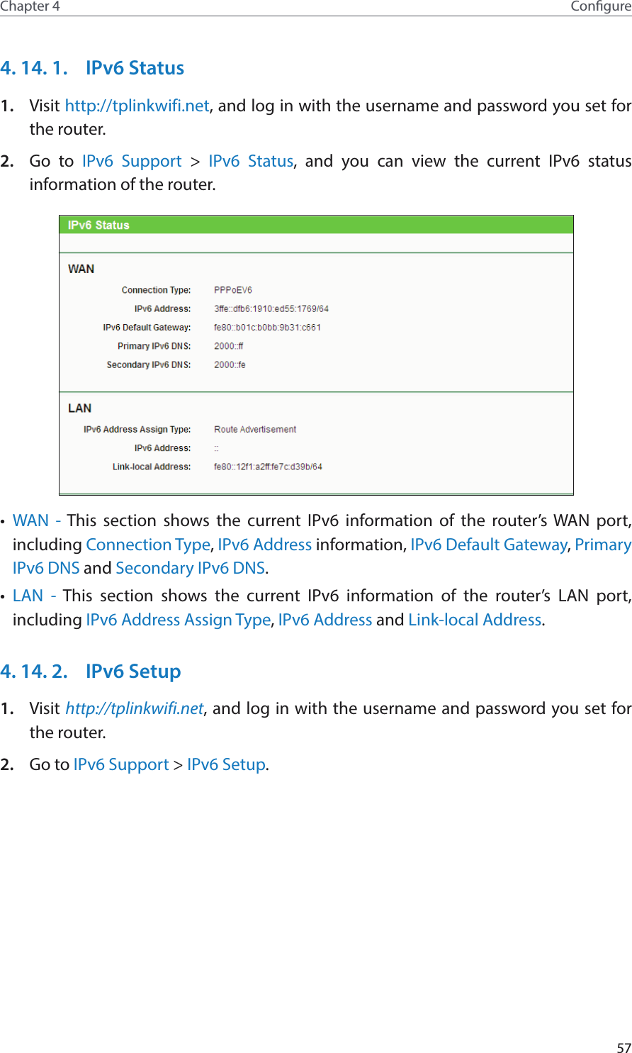 57Chapter 4 Congure4. 14. 1.  IPv6 Status1.  Visit http://tplinkwifi.net, and log in with the username and password you set for the router.2.  Go to IPv6 Support &gt; IPv6 Status, and you can view the current IPv6 status information of the router.•  WAN - This section shows the current IPv6 information of the router’s WAN port, including Connection Type, IPv6 Address information, IPv6 Default Gateway, Primary IPv6 DNS and Secondary IPv6 DNS.•  LAN - This section shows the current IPv6 information of the router’s LAN port, including IPv6 Address Assign Type, IPv6 Address and Link-local Address.4. 14. 2.  IPv6 Setup1.  Visit http://tplinkwifi.net, and log in with the username and password you set for the router.2.  Go to IPv6 Support &gt; IPv6 Setup.