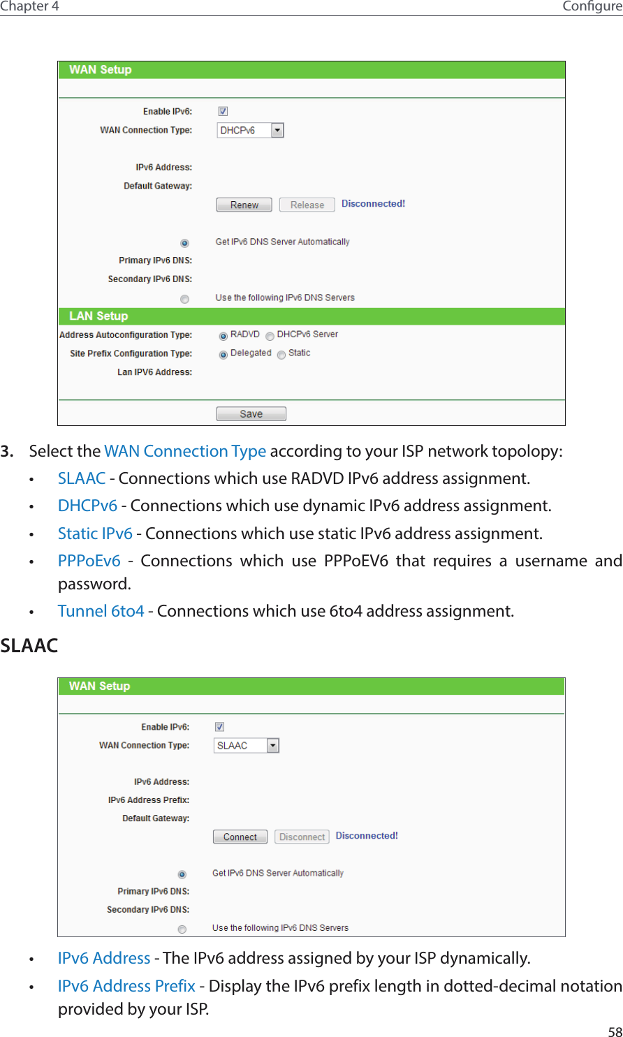 58Chapter 4 Congure3.  Select the WAN Connection Type according to your ISP network topolopy:•  SLAAC - Connections which use RADVD IPv6 address assignment.•  DHCPv6 - Connections which use dynamic IPv6 address assignment. •  Static IPv6 - Connections which use static IPv6 address assignment. •  PPPoEv6  - Connections which use PPPoEV6 that requires a username and password. •  Tunnel 6to4 - Connections which use 6to4 address assignment.SLAAC•  IPv6 Address - The IPv6 address assigned by your ISP dynamically.•  IPv6 Address Prefix - Display the IPv6 prefix length in dotted-decimal notation provided by your ISP.
