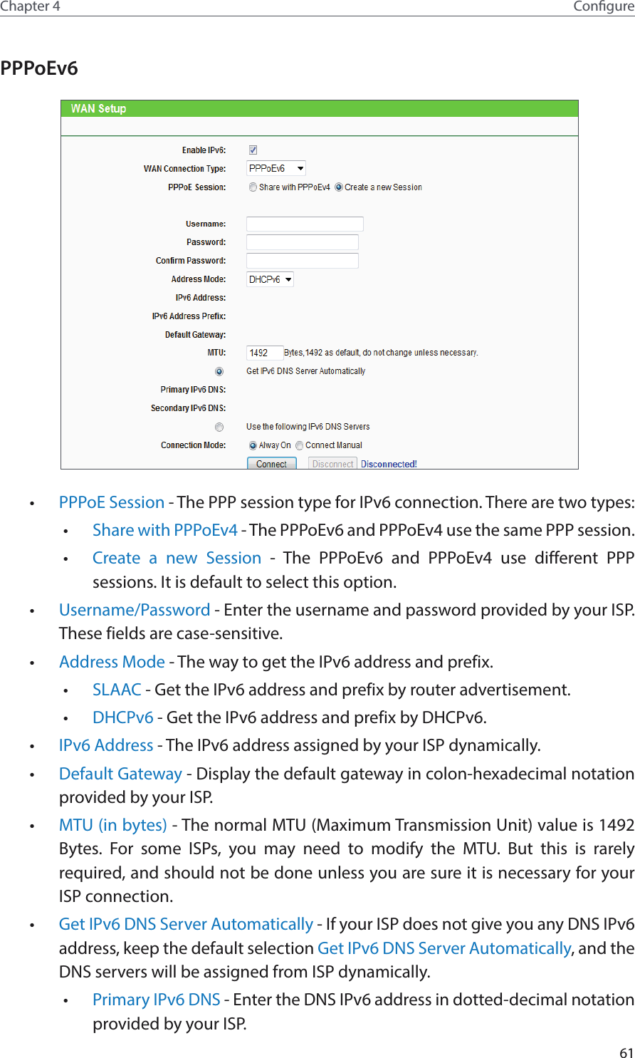 61Chapter 4 CongurePPPoEv6 •  PPPoE Session - The PPP session type for IPv6 connection. There are two types:•  Share with PPPoEv4 - The PPPoEv6 and PPPoEv4 use the same PPP session.•  Create a new Session - The PPPoEv6 and PPPoEv4 use different PPP sessions. It is default to select this option.•  Username/Password - Enter the username and password provided by your ISP. These fields are case-sensitive.•  Address Mode - The way to get the IPv6 address and prefix. •  SLAAC - Get the IPv6 address and prefix by router advertisement. •  DHCPv6 - Get the IPv6 address and prefix by DHCPv6. •  IPv6 Address - The IPv6 address assigned by your ISP dynamically.•  Default Gateway - Display the default gateway in colon-hexadecimal notation provided by your ISP.•  MTU (in bytes) - The normal MTU (Maximum Transmission Unit) value is 1492 Bytes. For some ISPs, you may need to modify the MTU. But this is rarely required, and should not be done unless you are sure it is necessary for your ISP connection.•  Get IPv6 DNS Server Automatically - If your ISP does not give you any DNS IPv6 address, keep the default selection Get IPv6 DNS Server Automatically, and the DNS servers will be assigned from ISP dynamically.•  Primary IPv6 DNS - Enter the DNS IPv6 address in dotted-decimal notation provided by your ISP.