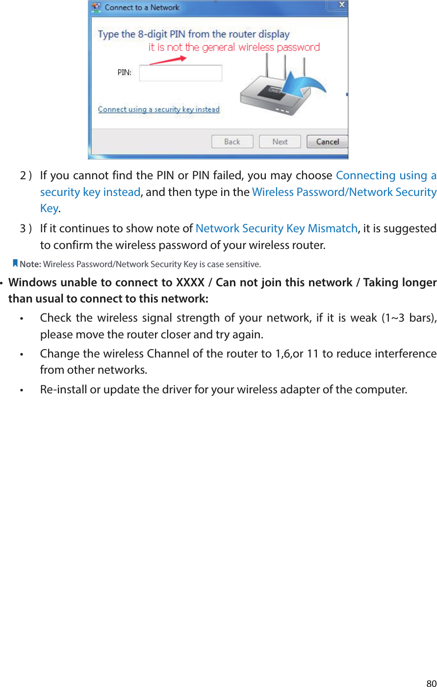 802 )  If you cannot find the PIN or PIN failed, you may choose Connecting using a security key instead, and then type in the Wireless Password/Network Security Key.3 )  If it continues to show note of Network Security Key Mismatch, it is suggested to confirm the wireless password of your wireless router.  Note: Wireless Password/Network Security Key is case sensitive.•  Windows unable to connect to XXXX / Can not join this network / Taking longer than usual to connect to this network:•  Check the wireless signal strength of your network, if it is weak (1~3 bars), please move the router closer and try again.•  Change the wireless Channel of the router to 1,6,or 11 to reduce interference from other networks.•  Re-install or update the driver for your wireless adapter of the computer.