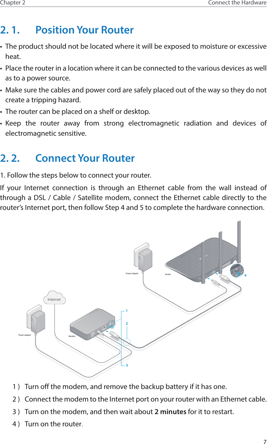 7Chapter 2 Connect the Hardware2. 1.  Position Your Router•  The product should not be located where it will be exposed to moisture or excessive heat.•  Place the router in a location where it can be connected to the various devices as well as to a power source.•  Make sure the cables and power cord are safely placed out of the way so they do not create a tripping hazard.•  The router can be placed on a shelf or desktop.•  Keep the router away from strong electromagnetic radiation and devices of electromagnetic sensitive.2. 2.  Connect Your Router1. Follow the steps below to connect your router.If your Internet connection is through an Ethernet cable from the wall instead of through a DSL / Cable / Satellite modem, connect the Ethernet cable directly to the router’s Internet port, then follow Step 4 and 5 to complete the hardware connection.Internet132RouterModemPower adapterPower adapter 41 )  Turn off the modem, and remove the backup battery if it has one.2 )  Connect the modem to the Internet port on your router with an Ethernet cable.3 )  Turn on the modem, and then wait about 2 minutes for it to restart.4 )  Turn on the router.