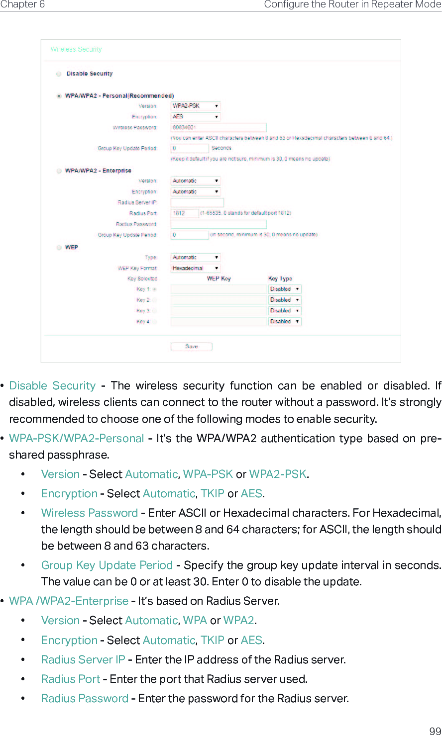 99Chapter 6 &amp;RQƮJXUHWKH5RXWHULQ5HSHDWHU0RGH•  Disable  Security  -  The  wireless  security  function  can  be  enabled  or  disabled.  If disabled, wireless clients can connect to the router without a password. It’s strongly recommended to choose one of the following modes to enable security.•  WPA-PSK/WPA2-Personal  -  It’s  the  WPA/WPA2  authentication  type  based  on  pre-shared passphrase. •  Version - Select Automatic, WPA-PSK or WPA2-PSK.•  Encryption - Select Automatic, TKIP or AES.•  Wireless Password - Enter ASCII or Hexadecimal characters. For Hexadecimal, the length should be between 8 and 64 characters; for ASCII, the length should be between 8 and 63 characters.•  Group Key Update Period - Specify the group key update interval in seconds. The value can be 0 or at least 30. Enter 0 to disable the update.•  WPA /WPA2-Enterprise - It’s based on Radius Server.•  Version - Select Automatic, WPA or WPA2.•  Encryption - Select Automatic, TKIP or AES.•  Radius Server IP - Enter the IP address of the Radius server.•  Radius Port - Enter the port that Radius server used.•  Radius Password - Enter the password for the Radius server.