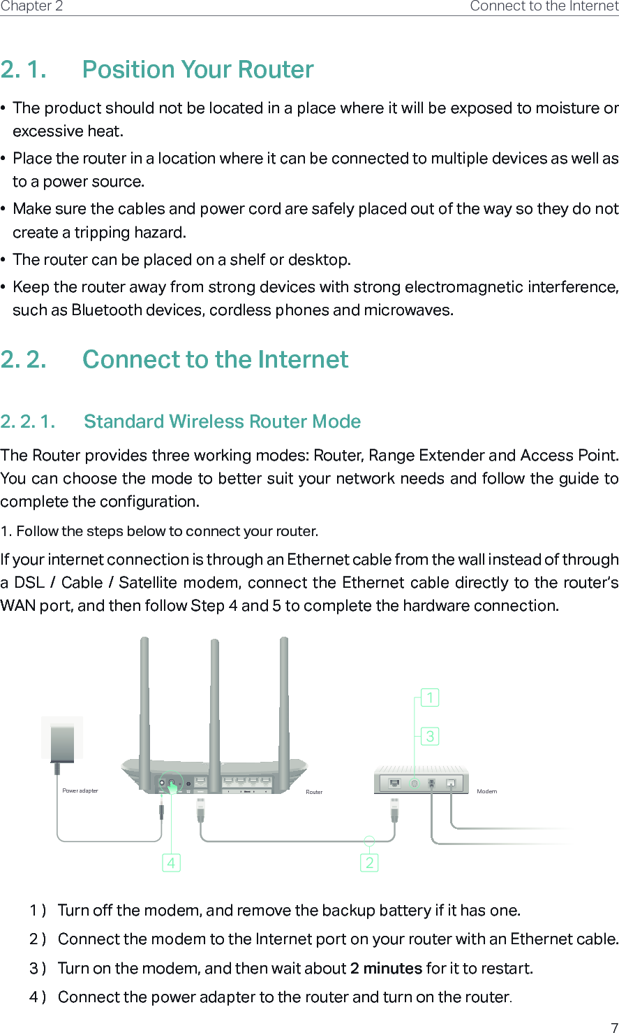 7Chapter 2 Connect to the Internet2. 1.  Position Your Router•  The product should not be located in a place where it will be exposed to moisture or excessive heat.•  Place the router in a location where it can be connected to multiple devices as well as to a power source.•  Make sure the cables and power cord are safely placed out of the way so they do not create a tripping hazard.•  The router can be placed on a shelf or desktop.•  Keep the router away from strong devices with strong electromagnetic interference, such as Bluetooth devices, cordless phones and microwaves.2. 2.  Connect to the Internet2. 2. 1.  Standard Wireless Router ModeThe Router provides three working modes: Router, Range Extender and Access Point. You can choose the mode to better suit your network needs and follow the guide to complete the configuration.1. Follow the steps below to connect your router.If your internet connection is through an Ethernet cable from the wall instead of through a  DSL  /  Cable  /  Satellite modem, connect the Ethernet  cable  directly to  the  router’s WAN port, and then follow Step 4 and 5 to complete the hardware connection.ModemRouterPower adapter1 )  Turn off the modem, and remove the backup battery if it has one.2 )  Connect the modem to the Internet port on your router with an Ethernet cable.3 )  Turn on the modem, and then wait about 2 minutes for it to restart.4 )  Connect the power adapter to the router and turn on the router.
