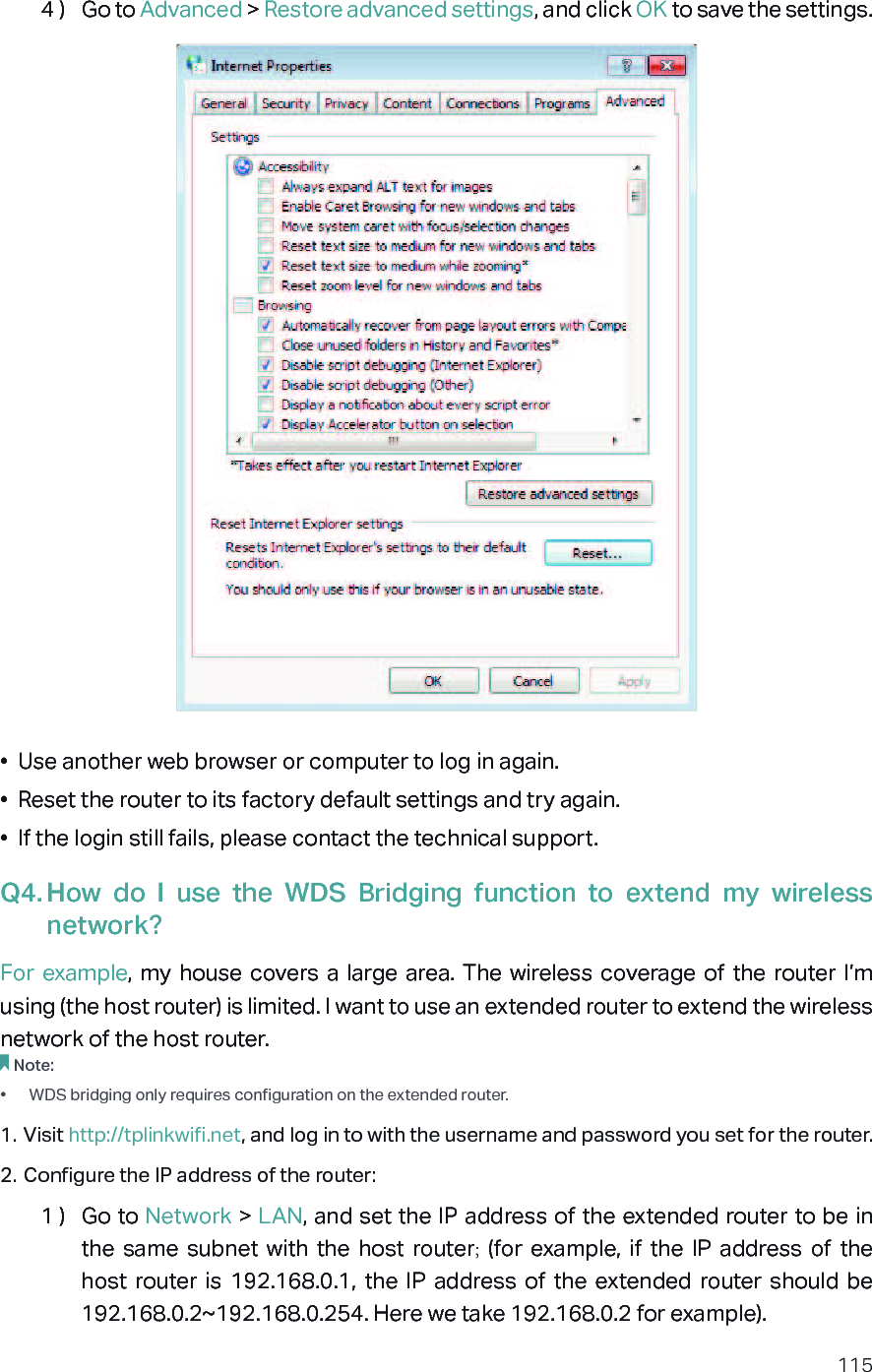 1154 )  Go to Advanced &gt; Restore advanced settings, and click OK to save the settings.•  Use another web browser or computer to log in again.•  Reset the router to its factory default settings and try again. •  If the login still fails, please contact the technical support.Q4. How  do  I  use  the  WDS  Bridging  function  to  extend  my  wireless network?For example, my  house  covers  a  large  area.  The  wireless coverage  of  the  router  I’m using (the host router) is limited. I want to use an extended router to extend the wireless network of the host router.Note:•  WDS bridging only requires configuration on the extended router.1. Visit http://tplinkwifi.net, and log in to with the username and password you set for the router. 2. Configure the IP address of the router:1 )  Go to Network &gt; LAN, and set the IP address of the extended router to be in the  same  subnet  with  the  host  router;  (for  example,  if  the  IP  address  of  the host  router  is  192.168.0.1,  the  IP  address of  the  extended  router  should  be 192.168.0.2~192.168.0.254. Here we take 192.168.0.2 for example).