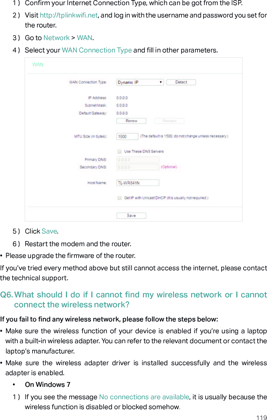 1191 )  Confirm your Internet Connection Type, which can be got from the ISP.2 )  Visit http://tplinkwifi.net, and log in with the username and password you set for the router.3 )  Go to Network &gt; WAN.4 )  Select your WAN Connection Type and fill in other parameters.5 )  Click Save.6 )  Restart the modem and the router.•  Please upgrade the firmware of the router.If you’ve tried every method above but still cannot access the internet, please contact the technical support.Q6. What  should  I  do  if  I  cannot  find  my  wireless network  or  I  cannot connect the wireless network?If you fail to find any wireless network, please follow the steps below:•  Make sure  the  wireless  function  of  your  device  is  enabled  if  you’re  using  a  laptop with a built-in wireless adapter. You can refer to the relevant document or contact the laptop’s manufacturer.•  Make  sure  the  wireless  adapter  driver  is  installed  successfully  and  the  wireless adapter is enabled.•  On Windows 71 )  If you see the message No connections are available, it is usually because the wireless function is disabled or blocked somehow.
