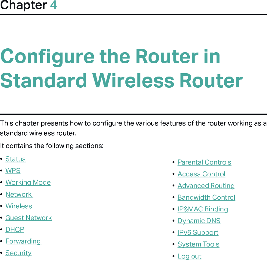 Chapter 4Configure the Router in Standard Wireless RouterThis chapter presents how to configure the various features of the router working as a standard wireless router.  It contains the following sections:•  Status•  WPS•  Working Mode•  Network•  Wireless•  Guest Network•  DHCP•  Forwarding•  Security•  Parental Controls•  Access Control•  Advanced Routing•  Bandwidth Control•  IP&amp;MAC Binding•  Dynamic DNS•  IPv6 Support•  System Tools•  Log out
