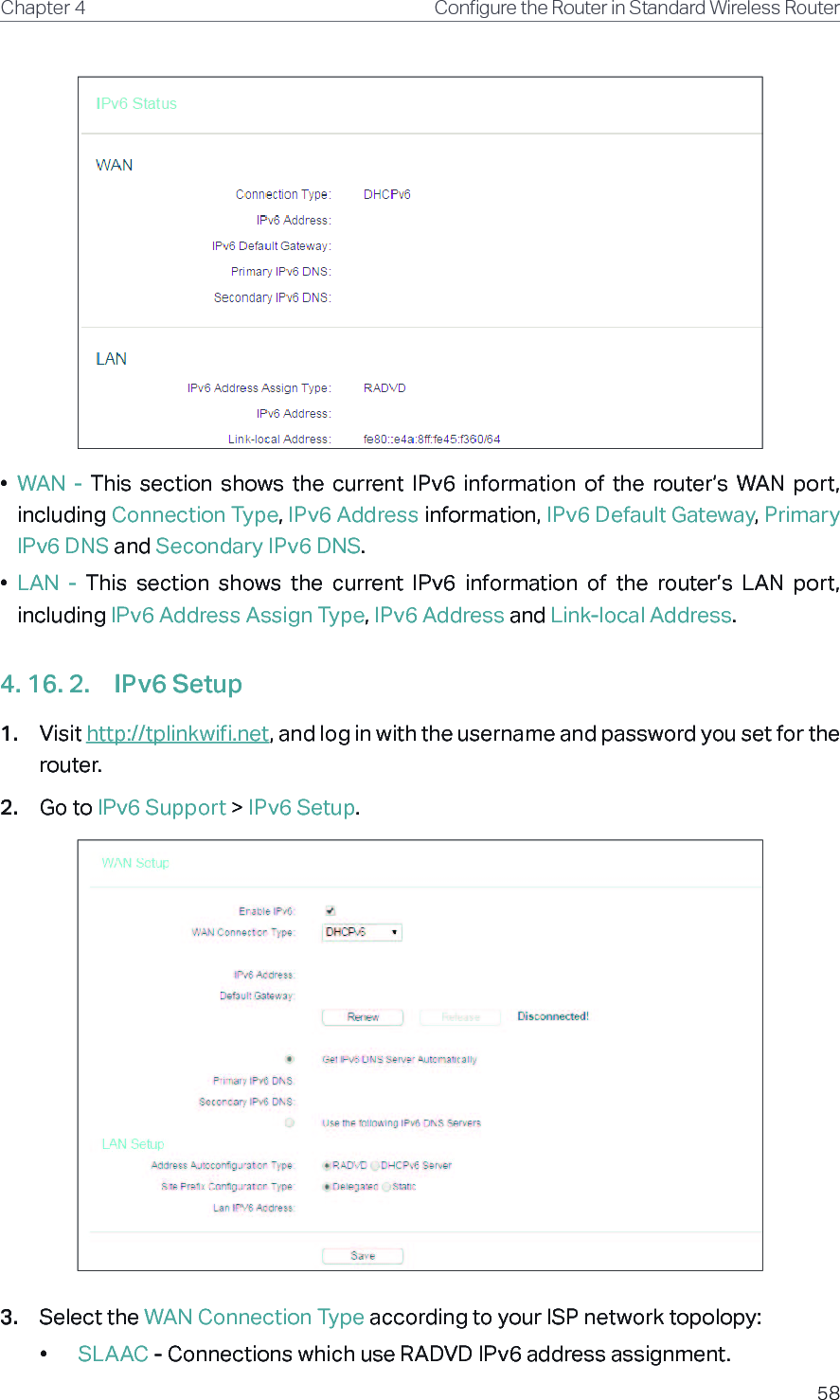 58Chapter 4 &amp;RQƮJXUHWKH5RXWHULQ6WDQGDUG:LUHOHVV5RXWHU•  WAN  -  This  section  shows  the  current  IPv6  information  of  the  router’s  WAN  port, including Connection Type, IPv6 Address information, IPv6 Default Gateway, Primary IPv6 DNS and Secondary IPv6 DNS.•  LAN  -  This  section  shows  the  current  IPv6  information  of  the  router’s  LAN  port, including IPv6 Address Assign Type, IPv6 Address and Link-local Address.4. 16. 2.  IPv6 Setup1.  Visit http://tplinkwifi.net, and log in with the username and password you set for the router.2.  Go to IPv6 Support &gt; IPv6 Setup.3.  Select the WAN Connection Type according to your ISP network topolopy:•  SLAAC - Connections which use RADVD IPv6 address assignment.