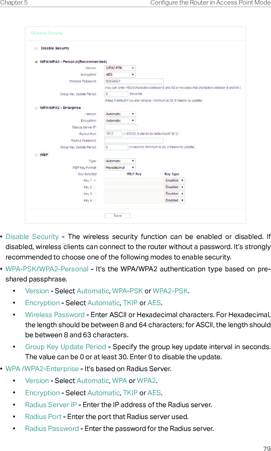 79Chapter 5 &amp;RQƮJXUHWKH5RXWHULQ$FFHVV3RLQW0RGH•  Disable  Security  -  The  wireless  security  function  can  be  enabled  or  disabled.  If disabled, wireless clients can connect to the router without a password. It’s strongly recommended to choose one of the following modes to enable security.•  WPA-PSK/WPA2-Personal  -  It’s  the  WPA/WPA2  authentication  type  based  on  pre-shared passphrase. •  Version - Select Automatic, WPA-PSK or WPA2-PSK.•  Encryption - Select Automatic, TKIP or AES.•  Wireless Password - Enter ASCII or Hexadecimal characters. For Hexadecimal, the length should be between 8 and 64 characters; for ASCII, the length should be between 8 and 63 characters.•  Group Key Update Period - Specify the group key update interval in seconds. The value can be 0 or at least 30. Enter 0 to disable the update.•  WPA /WPA2-Enterprise - It’s based on Radius Server.•  Version - Select Automatic, WPA or WPA2.•  Encryption - Select Automatic, TKIP or AES.•  Radius Server IP - Enter the IP address of the Radius server.•  Radius Port - Enter the port that Radius server used.•  Radius Password - Enter the password for the Radius server.