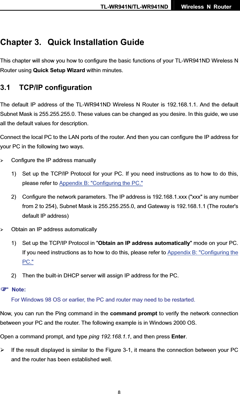 TL-WR941N/TL-WR941ND  Wireless N Router  8Chapter 3.  Quick Installation Guide This chapter will show you how to configure the basic functions of your TL-WR941ND Wireless N Router using Quick Setup Wizard within minutes. 3.1 TCP/IP configuration The default IP address of the TL-WR941ND Wireless N Router is 192.168.1.1. And the default Subnet Mask is 255.255.255.0. These values can be changed as you desire. In this guide, we use all the default values for description. Connect the local PC to the LAN ports of the router. And then you can configure the IP address for your PC in the following two ways. ¾Configure the IP address manually 1)  Set up the TCP/IP Protocol for your PC. If you need instructions as to how to do this, please refer to Appendix B: &quot;Configuring the PC.&quot;2)  Configure the network parameters. The IP address is 192.168.1.xxx (&quot;xxx&quot; is any number from 2 to 254), Subnet Mask is 255.255.255.0, and Gateway is 192.168.1.1 (The router&apos;s default IP address) ¾Obtain an IP address automatically 1)  Set up the TCP/IP Protocol in &quot;Obtain an IP address automatically&quot; mode on your PC. If you need instructions as to how to do this, please refer to Appendix B: &quot;Configuring the PC.&quot;2)  Then the built-in DHCP server will assign IP address for the PC. )Note:For Windows 98 OS or earlier, the PC and router may need to be restarted. Now, you can run the Ping command in the command prompt to verify the network connection between your PC and the router. The following example is in Windows 2000 OS. Open a command prompt, and type ping 192.168.1.1, and then press Enter.¾  If the result displayed is similar to the Figure 3-1, it means the connection between your PC and the router has been established well.   