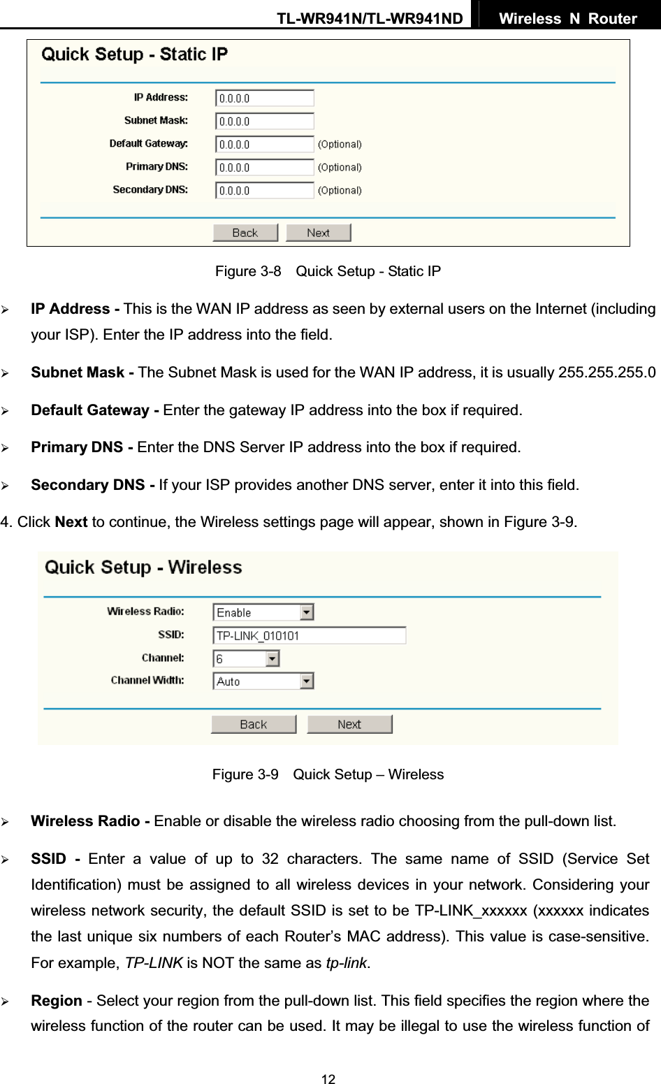 TL-WR941N/TL-WR941ND  Wireless N Router  12Figure 3-8    Quick Setup - Static IP ¾IP Address - This is the WAN IP address as seen by external users on the Internet (including your ISP). Enter the IP address into the field. ¾Subnet Mask - The Subnet Mask is used for the WAN IP address, it is usually 255.255.255.0 ¾Default Gateway - Enter the gateway IP address into the box if required. ¾Primary DNS - Enter the DNS Server IP address into the box if required. ¾Secondary DNS - If your ISP provides another DNS server, enter it into this field.4. Click Next to continue, the Wireless settings page will appear, shown in Figure 3-9. Figure 3-9    Quick Setup – Wireless ¾Wireless Radio - Enable or disable the wireless radio choosing from the pull-down list. ¾SSID - Enter a value of up to 32 characters. The same name of SSID (Service Set Identification) must be assigned to all wireless devices in your network. Considering your wireless network security, the default SSID is set to be TP-LINK_xxxxxx (xxxxxx indicates the last unique six numbers of each Router’s MAC address). This value is case-sensitive. For example, TP-LINK is NOT the same as tp-link.¾Region - Select your region from the pull-down list. This field specifies the region where the wireless function of the router can be used. It may be illegal to use the wireless function of 