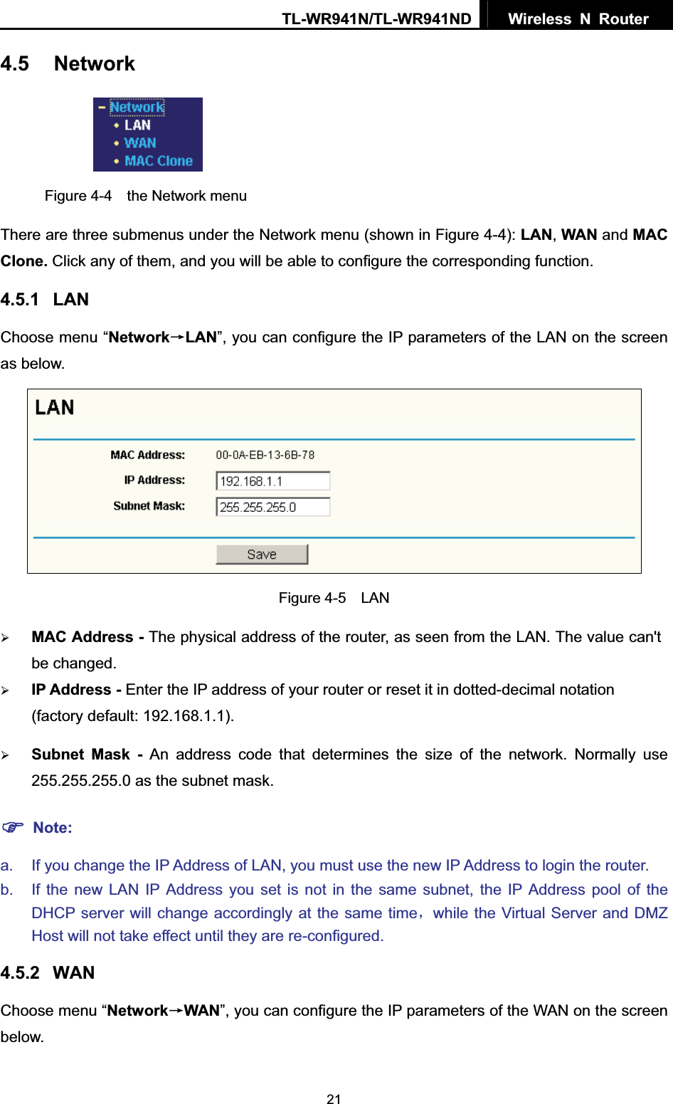 TL-WR941N/TL-WR941ND  Wireless N Router  214.5 NetworkFigure 4-4  the Network menu There are three submenus under the Network menu (shown in Figure 4-4): LAN,WAN and MACClone. Click any of them, and you will be able to configure the corresponding function.   4.5.1 LANChoose menu “NetworkėLAN”, you can configure the IP parameters of the LAN on the screen as below. Figure 4-5  LAN ¾MAC Address - The physical address of the router, as seen from the LAN. The value can&apos;t be changed. ¾IP Address - Enter the IP address of your router or reset it in dotted-decimal notation (factory default: 192.168.1.1). ¾Subnet Mask - An address code that determines the size of the network. Normally use 255.255.255.0 as the subnet mask.   )Note:a.  If you change the IP Address of LAN, you must use the new IP Address to login the router.   b.  If the new LAN IP Address you set is not in the same subnet, the IP Address pool of the DHCP server will change accordingly at the same timeˈwhile the Virtual Server and DMZ Host will not take effect until they are re-configured. 4.5.2 WANChoose menu “NetworkėWAN”, you can configure the IP parameters of the WAN on the screen below. 