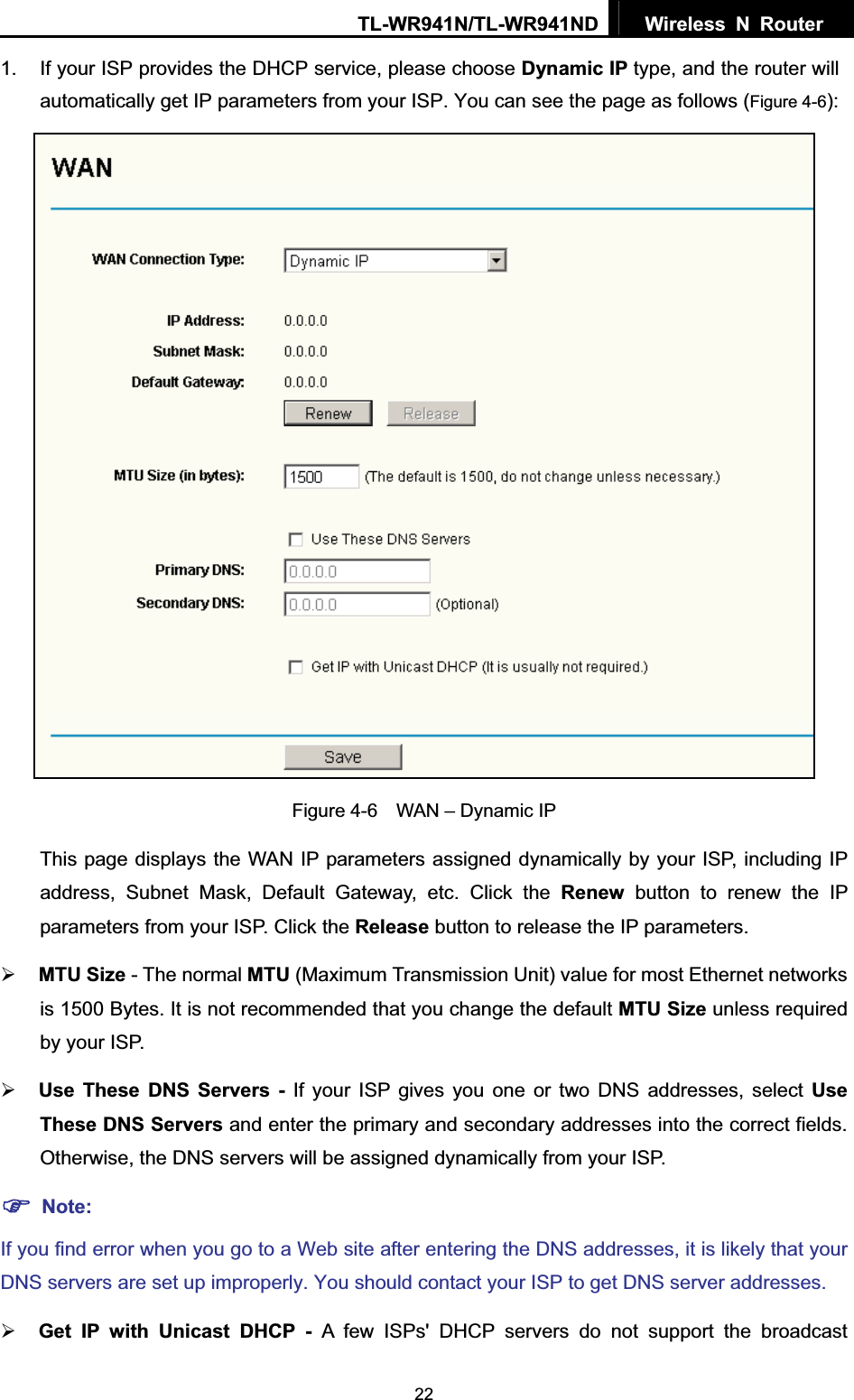 TL-WR941N/TL-WR941ND  Wireless N Router  221.  If your ISP provides the DHCP service, please choose Dynamic IP type, and the router will automatically get IP parameters from your ISP. You can see the page as follows (Figure 4-6):Figure 4-6    WAN – Dynamic IP This page displays the WAN IP parameters assigned dynamically by your ISP, including IP address, Subnet Mask, Default Gateway, etc. Click the Renew button to renew the IP parameters from your ISP. Click the Release button to release the IP parameters. ¾MTU Size - The normal MTU (Maximum Transmission Unit) value for most Ethernet networks is 1500 Bytes. It is not recommended that you change the default MTU Size unless required by your ISP.   ¾Use These DNS Servers - If your ISP gives you one or two DNS addresses, select Use These DNS Servers and enter the primary and secondary addresses into the correct fields. Otherwise, the DNS servers will be assigned dynamically from your ISP.   )Note:If you find error when you go to a Web site after entering the DNS addresses, it is likely that your DNS servers are set up improperly. You should contact your ISP to get DNS server addresses.   ¾Get IP with Unicast DHCP - A few ISPs&apos; DHCP servers do not support the broadcast     