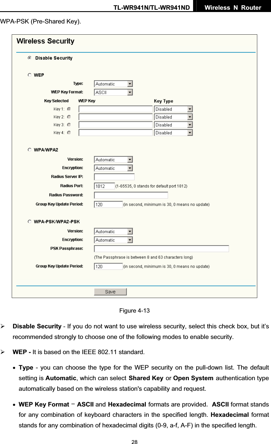 TL-WR941N/TL-WR941ND  Wireless N Router  28WPA-PSK (Pre-Shared Key). Figure 4-13   ¾Disable Security - If you do not want to use wireless security, select this check box, but it’s recommended strongly to choose one of the following modes to enable security. ¾WEP - It is based on the IEEE 802.11 standard. xType - you can choose the type for the WEP security on the pull-down list. The default setting is Automatic, which can selectShared Keyor Open Systemauthentication type automatically based on the wireless station&apos;s capability and request. xWEP Key FormatASCII andHexadecimalformats are providedASCII format stands for any combination of keyboard characters in the specified length. Hexadecimal format stands for any combination of hexadecimal digits (0-9, a-f, A-F) in the specified length. 